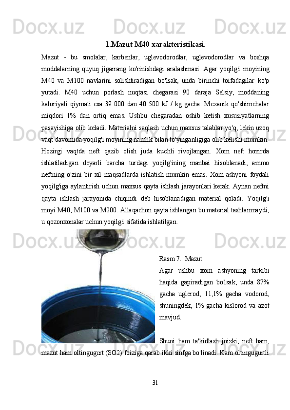 1.Mazut M40 xarakteristikasi.
Mazut   -   bu   smolalar,   karbenlar,   uglevodorodlar,   uglevodorodlar   va   boshqa
moddalarning   quyuq   jigarrang   ko'rinishdagi   aralashmasi.   Agar   yoqilg'i   moyining
M40   va   M100   navlarini   solishtiradigan   bo'lsak,   unda   birinchi   toifadagilar   ko'p
yutadi.   M40   uchun   porlash   nuqtasi   chegarasi   90   daraja   Selsiy,   moddaning
kaloriyali   qiymati   esa   39   000   dan   40   500   kJ   /   kg   gacha.   Mexanik   qo'shimchalar
miqdori   1%   dan   ortiq   emas.   Ushbu   chegaradan   oshib   ketish   xususiyatlarning
pasayishiga olib keladi. Materialni saqlash uchun maxsus talablar yo'q, lekin uzoq
vaqt davomida yoqilg'i moyining namlik bilan to'yinganligiga olib kelishi mumkin.
Hozirgi   vaqtda   neft   qazib   olish   juda   kuchli   rivojlangan.   Xom   neft   hozirda
ishlatiladigan   deyarli   barcha   turdagi   yoqilg'ining   manbai   hisoblanadi,   ammo
neftning   o'zini   bir   xil   maqsadlarda   ishlatish   mumkin   emas.   Xom   ashyoni   foydali
yoqilg'iga aylantirish uchun maxsus qayta ishlash jarayonlari kerak. Aynan neftni
qayta   ishlash   jarayonida   chiqindi   deb   hisoblanadigan   material   qoladi.   Yoqilg'i
moyi M40, M100 va M200. Allaqachon qayta ishlangan bu material tashlanmaydi,
u qozonxonalar uchun yoqilg'i sifatida ishlatilgan.
Rasm 7.  Mazut
Agar   ushbu   xom   ashyoning   tarkibi
haqida   gapiradigan   bo'lsak,   unda   87%
gacha   uglerod,   11,1%   gacha   vodorod,
shuningdek, 1%  gacha kislorod va  azot
mavjud.
Shuni   ham   ta'kidlash   joizki,   neft   ham,
mazut ham oltingugurt (SO2) foiziga qarab ikki sinfga bo'linadi. Kam oltingugurtli
31 