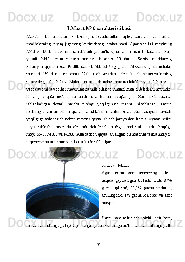 1.Mazut M40 xarakteristikasi.
Mazut   -   bu   smolalar,   karbenlar,   uglevodorodlar,   uglevodorodlar   va   boshqa
moddalarning   quyuq   jigarrang   ko'rinishdagi   aralashmasi.   Agar   yoqilg'i   moyining
M40   va   M100   navlarini   solishtiradigan   bo'lsak,   unda   birinchi   toifadagilar   ko'p
yutadi.   M40   uchun   porlash   nuqtasi   chegarasi   90   daraja   Selsiy,   moddaning
kaloriyali   qiymati   esa   39   000   dan   40   500   kJ   /   kg   gacha.   Mexanik   qo'shimchalar
miqdori   1%   dan   ortiq   emas.   Ushbu   chegaradan   oshib   ketish   xususiyatlarning
pasayishiga olib keladi. Materialni saqlash uchun maxsus talablar yo'q, lekin uzoq
vaqt davomida yoqilg'i moyining namlik bilan to'yinganligiga olib kelishi mumkin.
Hozirgi   vaqtda   neft   qazib   olish   juda   kuchli   rivojlangan.   Xom   neft   hozirda
ishlatiladigan   deyarli   barcha   turdagi   yoqilg'ining   manbai   hisoblanadi,   ammo
neftning   o'zini   bir   xil   maqsadlarda   ishlatish   mumkin   emas.   Xom   ashyoni   foydali
yoqilg'iga aylantirish uchun maxsus qayta ishlash jarayonlari kerak. Aynan neftni
qayta   ishlash   jarayonida   chiqindi   deb   hisoblanadigan   material   qoladi.   Yoqilg'i
moyi M40, M100 va M200. Allaqachon qayta ishlangan bu material tashlanmaydi,
u qozonxonalar uchun yoqilg'i sifatida ishlatilgan.
Rasm 7.  Mazut
Agar   ushbu   xom   ashyoning   tarkibi
haqida   gapiradigan   bo'lsak,   unda   87%
gacha   uglerod,   11,1%   gacha   vodorod,
shuningdek, 1%  gacha kislorod va  azot
mavjud.
Shuni   ham   ta'kidlash   joizki,   neft   ham,
mazut ham oltingugurt (SO2) foiziga qarab ikki sinfga bo'linadi. Kam oltingugurtli
31
