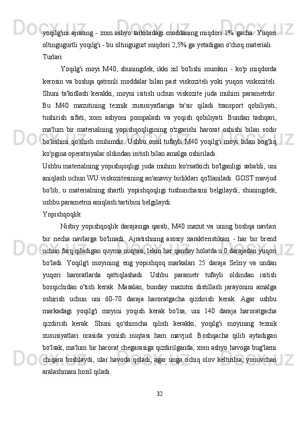yoqilg'ini ajrating - xom ashyo tarkibidagi moddaning miqdori 1% gacha. Yuqori
oltingugurtli yoqilg'i - bu oltingugurt miqdori 2,5% ga yetadigan o'choq materiali.
Turlari 
Yoqilg'i   moyi   M40,   shuningdek,   ikki   xil   bo'lishi   mumkin   -   ko'p   miqdorda
kerosin va boshqa qatronli moddalar bilan past viskoziteli yoki yuqori viskoziteli.
Shuni   ta'kidlash   kerakki,   moyni   isitish   uchun   viskozite   juda   muhim   parametrdir.
Bu   M40   mazutining   texnik   xususiyatlariga   ta'sir   qiladi   transport   qobiliyati,
tushirish   sifati,   xom   ashyoni   pompalash   va   yoqish   qobiliyati.   Bundan   tashqari,
ma'lum   bir   materialning   yopishqoqligining   o'zgarishi   harorat   oshishi   bilan   sodir
bo'lishini   qo'shish  muhimdir. Ushbu  omil  tufayli  M40  yoqilg'i   moyi  bilan  bog'liq
ko'pgina operatsiyalar oldindan isitish bilan amalga oshiriladi.
Ushbu materialning yopishqoqligi  juda muhim  ko'rsatkich bo'lganligi sababli, uni
aniqlash uchun WU viskozitesining an'anaviy birliklari qo'llaniladi. GOST mavjud
bo'lib,   u   materialning   shartli   yopishqoqligi   tushunchasini   belgilaydi,   shuningdek,
ushbu parametrni aniqlash tartibini belgilaydi.
Yopishqoqlik
Nisbiy   yopishqoqlik   darajasiga   qarab,   M40   mazut   va   uning   boshqa   navlari
bir   necha   navlarga   bo'linadi.   Ajratishning   asosiy   xarakteristikasi   -   har   bir   brend
uchun farq qiladigan quyma nuqtasi, lekin har qanday holatda u 0 darajadan yuqori
bo'ladi.   Yoqilg'i   moyining   eng   yopishqoq   markalari   25   daraja   Selsiy   va   undan
yuqori   haroratlarda   qattiqlashadi.   Ushbu   parametr   tufayli   oldindan   isitish
bosqichidan   o'tish   kerak.   Masalan,   bunday   mazutni   distillash   jarayonini   amalga
oshirish   uchun   uni   60-70   daraja   haroratgacha   qizdirish   kerak.   Agar   ushbu
markadagi   yoqilg'i   moyini   yoqish   kerak   bo'lsa,   uni   140   daraja   haroratgacha
qizdirish   kerak.   Shuni   qo'shimcha   qilish   kerakki,   yoqilg'i   moyining   texnik
xususiyatlari   orasida   yonish   nuqtasi   ham   mavjud.   Boshqacha   qilib   aytadigan
bo'lsak, ma'lum bir harorat chegarasiga qizdirilganda, xom ashyo havoga bug'larni
chiqara boshlaydi, ular havoda qoladi, agar unga ochiq olov keltirilsa, yonuvchan
aralashmani hosil qiladi.
32