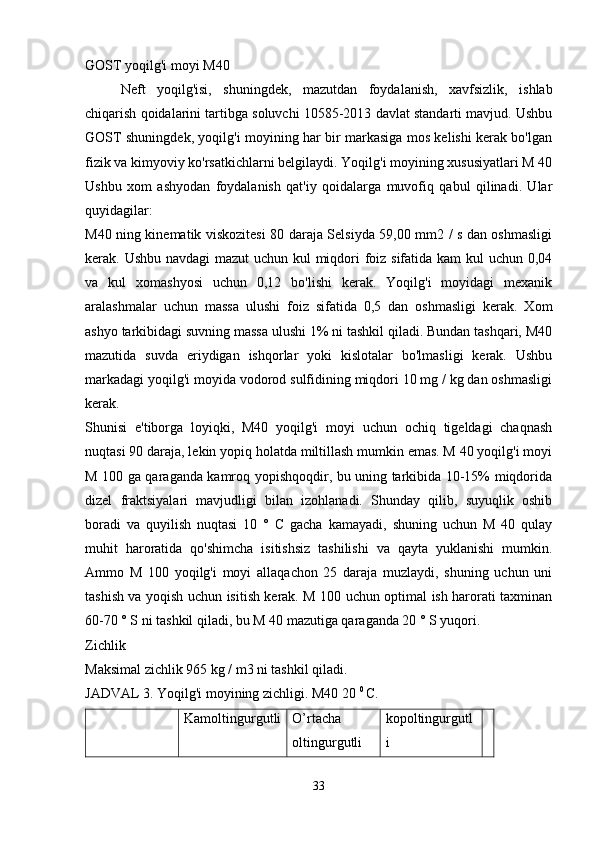 GOST yoqilg'i moyi M40
Neft   yoqilg'isi,   shuningdek,   mazutdan   foydalanish,   xavfsizlik,   ishlab
chiqarish qoidalarini tartibga soluvchi 10585-2013 davlat standarti mavjud. Ushbu
GOST shuningdek, yoqilg'i moyining har bir markasiga mos kelishi kerak bo'lgan
fizik va kimyoviy ko'rsatkichlarni belgilaydi. Yoqilg'i moyining xususiyatlari M 40
Ushbu   xom   ashyodan   foydalanish   qat'iy   qoidalarga   muvofiq   qabul   qilinadi.   Ular
quyidagilar:
M40 ning kinematik viskozitesi 80 daraja Selsiyda 59,00 mm2 / s dan oshmasligi
kerak. Ushbu navdagi  mazut uchun kul miqdori  foiz sifatida kam  kul uchun 0,04
va   kul   xomashyosi   uchun   0,12   bo'lishi   kerak.   Yoqilg'i   moyidagi   mexanik
aralashmalar   uchun   massa   ulushi   foiz   sifatida   0,5   dan   oshmasligi   kerak.   Xom
ashyo tarkibidagi suvning massa ulushi 1% ni tashkil qiladi. Bundan tashqari, M40
mazutida   suvda   eriydigan   ishqorlar   yoki   kislotalar   bo'lmasligi   kerak.   Ushbu
markadagi yoqilg'i moyida vodorod sulfidining miqdori 10 mg / kg dan oshmasligi
kerak.
Shunisi   e'tiborga   loyiqki,   M40   yoqilg'i   moyi   uchun   ochiq   tigeldagi   chaqnash
nuqtasi 90 daraja, lekin yopiq holatda miltillash mumkin emas. M 40 yoqilg'i moyi
M 100 ga qaraganda kamroq yopishqoqdir, bu uning tarkibida 10-15% miqdorida
dizel   fraktsiyalari   mavjudligi   bilan   izohlanadi.   Shunday   qilib,   suyuqlik   oshib
boradi   va   quyilish   nuqtasi   10   °   C   gacha   kamayadi,   shuning   uchun   M   40   qulay
muhit   haroratida   qo'shimcha   isitishsiz   tashilishi   va   qayta   yuklanishi   mumkin.
Ammo   M   100   yoqilg'i   moyi   allaqachon   25   daraja   muzlaydi,   shuning   uchun   uni
tashish va yoqish uchun isitish kerak. M 100 uchun optimal ish harorati taxminan
60-70 ° S ni tashkil qiladi, bu M 40 mazutiga qaraganda 20 ° S yuqori.
Zichlik
Maksimal zichlik 965 kg / m3 ni tashkil qiladi.
JADVAL 3. Yoqilg'i moyining zichligi. M40 20  0 
C.
Kamoltingurgutli O’rtacha
oltingurgutli kopoltingurgutl
i
33 