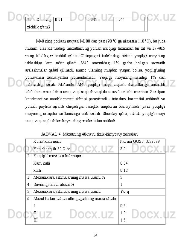 20   C   dagi
zichlik g/sm3 0.91 0.931 0.944
M40 ning porlash nuqtasi M100 dan past (90  0
C ga nisbatan 110  0
C), bu juda
muhim. Har  xil   turdagi   mazutlarning yonish  issiqligi  taxminan  bir   xil   va  39-40,5
ming   kJ   /   kg   ni   tashkil   qiladi.   Oltingugurt   tarkibidagi   nisbati   yoqilg'i   moyining
ishlashiga   kam   ta'sir   qiladi.   M40   mazutidagi   1%   gacha   bo'lgan   mexanik
aralashmalar   qabul   qilinadi,   ammo   ularning   miqdori   yuqori   bo'lsa,   yoqilg'ining
yonuvchan   xususiyatlari   yomonlashadi.   Yoqilg'i   moyining   namligi   1%   dan
oshmasligi   kerak.   Ma'lumki,   M40   yoqilg'i   moyi   saqlash   sharoitlariga   unchalik
talabchan emas, lekin uzoq vaqt saqlash vaqtida u suv bosilishi mumkin. So'rilgan
kondensat   va   namlik   mazut   sifatini   pasaytiradi   -   tutashuv   haroratini   oshiradi   va
yonish   paytida   ajralib   chiqadigan   issiqlik   miqdorini   kamaytiradi,   ya'ni   yoqilg'i
moyining   ortiqcha   sarflanishiga   olib   keladi.   Shunday   qilib,   odatda   yoqilg'i   moyi
uzoq vaqt saqlashdan keyin chegirmalar bilan sotiladi.
 
               JADVAL 4. Mazutning 40-navli fizik-kimyoviy xossalari
Korsatkich nomi Norma GOST 1058599
1 Yopishqoqlik 80 C da 8.0
2 Yoqilg’I moyi u-n kul miqori
Kam kulli
kulli 0.04
0.12
3 Mexanik aralashmalarning massa ulushi % 5
4 Suvning massa ulushi % 1
5 Mexanik aralashmalarning massa ulushi Yo’q
6 Mazut turlari uchun oltingugurtning massa ulushi
I
II
III 0.5
1.0
1.5
34 