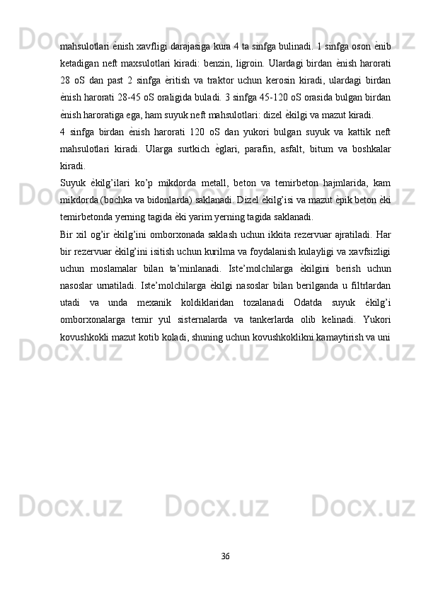 mahsulotlari   е� nish xavfligi darajasiga kura 4 ta sinfga bulinadi. 1 sinfga oson   е	� nib
ketadigan   neft   maxsulotlari   kiradi:   benzin,   ligroin.   Ulardagi   birdan   е	
� nish   harorati
28   oS   dan   past   2   sinfga   е	
� ritish   va   traktor   uchun   kerosin   kiradi,   ulardagi   birdan
е	
� nish harorati 28-45 oS oraligida buladi. 3 sinfga 45-120 oS orasida bulgan birdan
е
� nish haroratiga ega, ham suyuk neft mahsulotlari: dizel  е	� kilgi va mazut kiradi.
4   sinfga   birdan   е	
� nish   harorati   120   oS   dan   yukori   bulgan   suyuk   va   kattik   neft
mahsulotlari   kiradi.   Ularga   surtkich   е	
� glari,   parafin,   asfalt,   bitum   va   boshkalar
kiradi.
Suyuk   е	
� kilg’ilari   ko’p   mikdorda   metall,   beton   va   temirbeton   hajmlarida,   kam
mikdorda (bochka va bidonlarda) saklanadi. Dizel  е	
� kilg’isi va mazut  е	� pik beton  е	� ki
temirbetonda yerning tagida  е	
� ki yarim yerning tagida saklanadi.
Bir  xil  og’ir   е	
� kilg’ini  omborxonada saklash  uchun ikkita rezervuar  ajratiladi. Har
bir rezervuar  е
� kilg’ini isitish uchun kurilma va foydalanish kulayligi va xavfsizligi
uchun   moslamalar   bilan   ta’minlanadi.   Iste’molchilarga   е	
� kilgini   berish   uchun
nasoslar   urnatiladi.   Iste’molchilarga   е	
� kilgi   nasoslar   bilan   berilganda   u   filtrlardan
utadi   va   unda   mexanik   koldiklaridan   tozalanadi   Odatda   suyuk   е	
� kilg’i
omborxonalarga   temir   yul   sisternalarda   va   tankerlarda   olib   kelinadi.   Yukori
kovushkokli mazut kotib koladi, shuning uchun kovushkoklikni kamaytirish va uni
36 