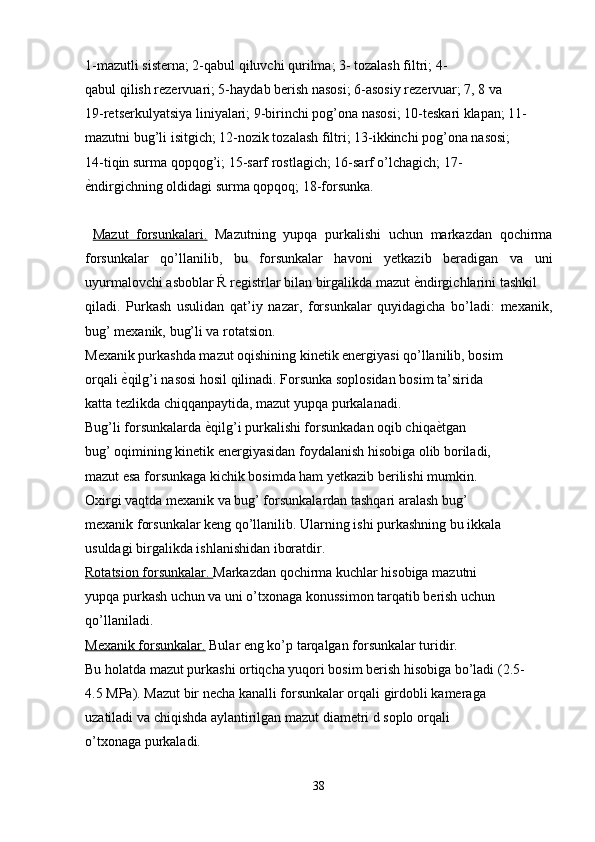 1-mazutli sisterna; 2-qabul qiluvchi qurilma; 3- tozalash filtri; 4-
qabul qilish rezervuari; 5-haydab berish nasosi; 6-asosiy rezervuar; 7, 8 va
19-retserkulyatsiya liniyalari; 9-birinchi pog’ona nasosi; 10-teskari klapan; 11-
mazutni bug’li isitgich; 12-nozik tozalash filtri; 13-ikkinchi pog’ona nasosi;
14-tiqin surma qopqog’i; 15-sarf rostlagich; 16-sarf o’lchagich; 17-
еndirgichning oldidagi surma qopqoq; 18-forsunka.
  Mazut   forsunkalari.   Mazutning   yupqa   purkalishi   uchun   markazdan   qochirma
forsunkalar   qo’llanilib,   bu   forsunkalar   havoni   yetkazib   beradigan   va   uni
uyurmalovchi asboblar Ŕ registrlar bilan birgalikda mazut 	
еndirgichlarini tashkil
qiladi.   Purkash   usulidan   qat’iy   nazar,   forsunkalar   quyidagicha   bo’ladi:   mexanik,
bug’ mexanik, bug’li va rotatsion.
Mexanik purkashda mazut oqishining kinetik energiyasi qo’llanilib, bosim
orqali 	
еqilg’i nasosi hosil qilinadi. Forsunka soplosidan bosim ta’sirida
katta tezlikda chiqqanpaytida, mazut yupqa purkalanadi.
Bug’li forsunkalarda 	
еqilg’i purkalishi forsunkadan oqib chiqa	еtgan
bug’ oqimining kinetik energiyasidan foydalanish hisobiga olib boriladi,
mazut esa forsunkaga kichik bosimda ham yetkazib berilishi mumkin.
Oxirgi vaqtda mexanik va bug’ forsunkalardan tashqari aralash bug’
mexanik forsunkalar keng qo’llanilib. Ularning ishi purkashning bu ikkala
usuldagi birgalikda ishlanishidan iboratdir.
Rotatsion forsunkalar.  Markazdan qochirma kuchlar hisobiga mazutni
yupqa purkash uchun va uni o’txonaga konussimon tarqatib berish uchun
qo’llaniladi.
Mexanik forsunkalar.  Bular eng ko’p tarqalgan forsunkalar turidir.
Bu holatda mazut purkashi ortiqcha yuqori bosim berish hisobiga bo’ladi (2.5-
4.5 MPa). Mazut bir necha kanalli forsunkalar orqali girdobli kameraga
uzatiladi va chiqishda aylantirilgan mazut diametri d soplo orqali
o’txonaga purkaladi.
38
