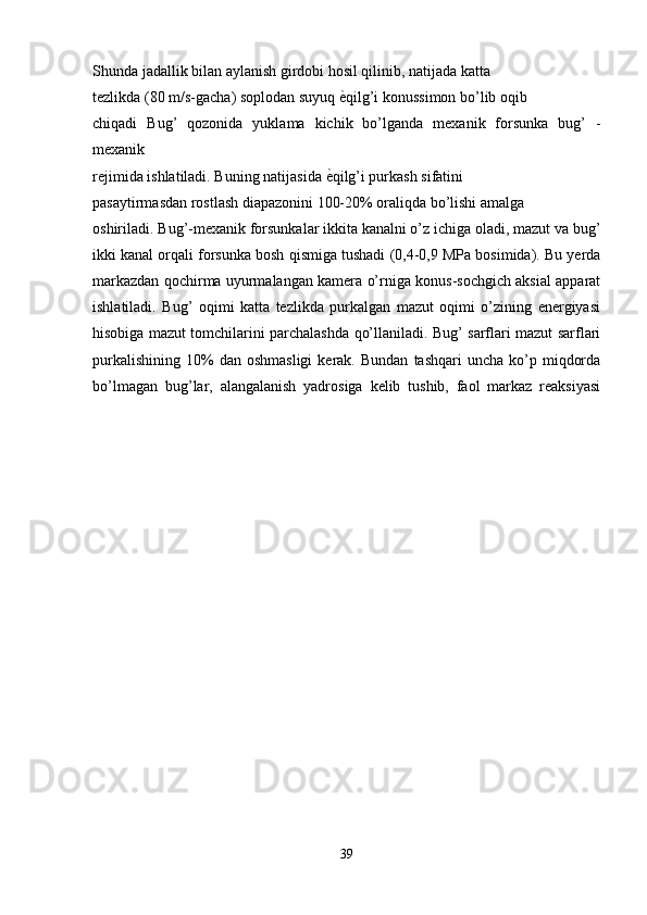 Shunda jadallik bilan aylanish girdobi hosil qilinib, natijada katta
tezlikda (80 m/s-gacha) soplodan suyuq е�qilg’i konussimon bo’lib oqib
chiqadi   Bug’   qozonida   yuklama   kichik   bo’lganda   mexanik   forsunka   bug’   -
mexanik
rejimida ishlatiladi. Buning natijasida 	
е�qilg’i purkash sifatini
pasaytirmasdan rostlash diapazonini 100-20% oraliqda bo’lishi amalga
oshiriladi. Bug’-mexanik forsunkalar ikkita kanalni o’z ichiga oladi, mazut va bug’
ikki kanal orqali forsunka bosh qismiga tushadi (0,4-0,9 MPa bosimida). Bu yerda
markazdan qochirma uyurmalangan kamera o’rniga konus-sochgich aksial apparat
ishlatiladi.   Bug’   oqimi   katta   tezlikda   purkalgan   mazut   oqimi   o’zining   energiyasi
hisobiga mazut tomchilarini parchalashda qo’llaniladi. Bug’ sarflari mazut sarflari
purkalishining   10%  dan  oshmasligi  kerak.  Bundan   tashqari  uncha  ko’p  miqdorda
bo’lmagan   bug’lar,   alangalanish   yadrosiga   kelib   tushib,   faol   markaz   reaksiyasi
39 