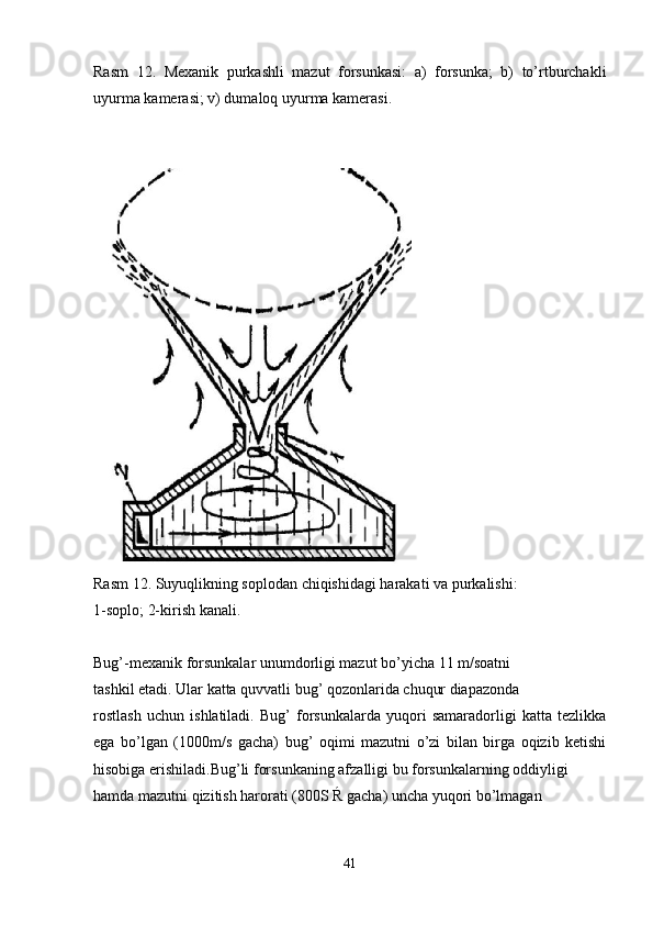 Rasm   12.   Mexanik   purkashli   mazut   forsunkasi:   a)   forsunka;   b)   to’rtburchakli
uyurma kamerasi; v) dumaloq uyurma kamerasi. 
Rasm 12. Suyuqlikning soplodan chiqishidagi harakati va purkalishi:
1-soplo; 2-kirish kanali.
Bug’-mexanik forsunkalar unumdorligi mazut bo’yicha 11 m/soatni
tashkil etadi. Ular katta quvvatli bug’ qozonlarida chuqur diapazonda
rostlash   uchun   ishlatiladi.   Bug’   forsunkalarda   yuqori   samaradorligi   katta   tezlikka
ega   bo’lgan   (1000m/s   gacha)   bug’   oqimi   mazutni   o’zi   bilan   birga   oqizib   ketishi
hisobiga erishiladi.Bug’li forsunkaning afzalligi bu forsunkalarning oddiyligi
hamda mazutni qizitish harorati (800S Ŕ gacha) uncha yuqori bo’lmagan
41 