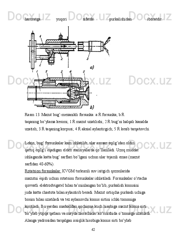 haroratga   yuqori   sifatda   purkalishidan   iboratdir
Rasm 13. Mazut bug’-mexanikli forsunka: a Ŕ forsunka; b Ŕ
taqaning bo’ylama kesimi; 1 Ŕ mazut uzatilishi; 2 Ŕ bug’ni halqali kanalda
uzatish; 3 Ŕ taqaning korpusi; 4 Ŕ aksial aylantirgich; 5 Ŕ kesib tarqatuvchi.
Lekin, bug’ forsunkalar kam ishlatilib, ular asosan е�qilg’idan oldin
qattiq 	
е�qilg’i 	е�qadigan elektr stansiyalarda qo’llaniladi. Uzoq muddat
ishlaganda katta bug’ sarflari bo’lgani uchun ular tejamli emas (mazut
sarfidan 40-60%).
Rotatsion forsunkalar.  KVGM turkumli suv isitgich qozonlarida
mazutni 	
е�qish uchun rotatsion forsunkalar ishlatiladi. Forsunkalar o’rtacha
quvvatli elektrodvigatel bilan ta’minlangan bo’lib, purkalish konusini
juda katta chastota bilan aylantirib beradi. Mazut ortiqcha purkash uchiga
bosim bilan uzatiladi va tez aylanuvchi konus sirtini ichki tomoniga
kiritiladi. Bu yerdan markazdan qochirma kuch hisobiga mazut konus sirti
bo’ylab yupqa qatlam va mayda zarrachalar ko’rinishida o’txonaga uzatiladi.
Alanga yadrosidan tarqalgan issiqlik hisobiga konus sirti bo’ylab
42 