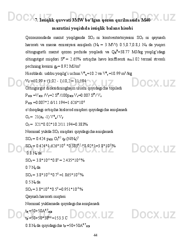 7.  Issiqlik quvvati 3MW bo’lgan qozon qurilmasida M40
mazutini yoqishda issiqlik balans hisobi
Qozonxondada   mazut   yoqilganda   SO
3   ni   kontsentratsiyasini   SO
3   ni   qaynash
harorati   va   massa   emissiyasi   aniqlash   (N
0   =   3   MVt)   0.5,0.7,0.8,1   N
0   da   yuqori
oltingugurtli   mazut   qozon   pechida   yoqiladi   va   Q
H P
=38.77   MJ/kg   yoqilg’idagi
oltingutgut   miqdori   S P  
=   2.65%   ortiqcha   havo   koiffisenti   a
T= 1.02   termal   stressli
pechning kesimi g
f  = 8.92 MJ/m 2
Hisoblash: ushbu yoqilg’i uchun V 0
n  =10.2 va V 0
г   =10.99 m 3 
/kg
V
Г  =10,99 + (1,02 - 1)10,2 = 11,194
Oltingurgut dioksidininghajm ulushi quyidagicha topiladi
P
SO2  =V
SO2  /V
Г =2 S P
 /100p
SO2  V
г =0.007 S P 
/ V
г
P
SO2  =0.007*2.6/11.194=1.626*10 -3
o'choqdagi ortiqcha kislorod miqdori quyidagicha aniqlanadi
O
2  =  21(a
T  -1) V 0
n  / V
Г  
O
2  =  321*0.02*10.2/11.194=0.383%
Nominal yukda SO
3  miqdori quyidagicha aniqlanadi
SO
3  = 0.424 p
SO2  O
2 0.5
 q
f  (N/N
0 ) 2
SO
3  = 0.424*1.626*10 -3
 *0.383 0.5
 *8.92*1=3.8*10 -3 
% 
 0.8 N
0  da 
SO
3  = 3.8*10 -3 
*0.8 2 
= 2.435*10 -3 
%
0.7 N
0  da 
SO
3  = 3.8*10 -3 
*0.7 2 
=1.865*10 -3 
%
0.5 N
0  da 
SO
3  =  
3.8*10 -3 
*0.5 2 
=0.951*10 -3 
%
Qaynah harorati nuqtasi
Nominal yuklamada quyidagicha aniqlanadi
t
P  =50+50A 0.7
SO3
t
P  =50+50*38 0.2 
=153.3 C
0.8 N
0  da quyidagicha t
P  =50+50A 0.7
SO3
44 