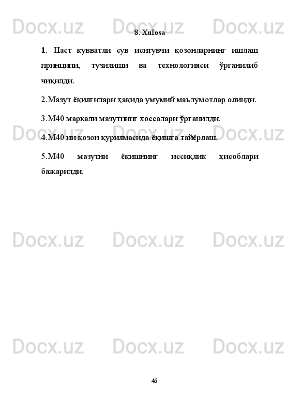 8. Xulosa
1 .   Паст   кувватли   сув   иситувчи   қозонларнинг   ишлаш
принципи,   тузилиши   ва   технологияси   ўрганилиб
чиқилди.
2.Мазут ёқилғилари ҳақида умумий маълумотлар олинди.
3.М40 маркали мазутнинг хоссалари ўрганилди.
4.М40 ни қозон қурилмасида ёқишга тайёрлаш.
5.М40   мазутни   ёқишнинг   иссиқлик   ҳисоблари
бажарилди.
46
