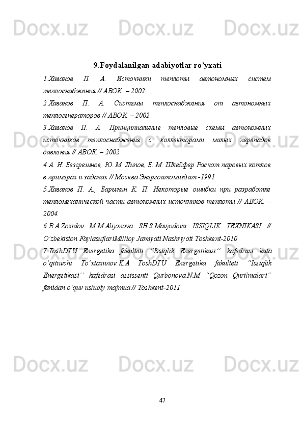 9. Foydalanilgan   adabiyotlar   ro ’ yxati
1.Хаванов   П.   А.   Источники   теплоты   автономных   систем
теплоснабжения // АВОК. – 2002.
2.Хаванов   П.   А.   Системы   теплоснабжения   от   автономных
теплогенераторов // АВОК. – 2002. 
3.Хаванов   П.   А.   Принципиальные   тепловые   схемы   автономных
источников   теплоснабжения   с   коллекторами   малых   перепадов
давления // АВОК. – 2002. 
4.А. Н. Безгрешнов, Ю. М. Липов, Б. М. Шлейфер Расчот паровых котлов
в примерах и задачах // Москва Энергоатомиздат -1991
5.Хаванов   П.   А.,   Барынин   К.   П.   Некоторые   ошибки   при   разработке
тепломеханической  части  автономных  источников  теплоты  //   АВОК. –
2004. 
6. R . A . Zoxidov   M . M . Alijonova   SH . S . Mavjudova   ISSIQLIK   TEXNIKASI   //
O ’ zbekiston   FaylasuflariMillioy   Jamiyati   Nashriyoti   Toshkent -2010
7. ToshDTU   Energetika   fakulteti   “ Issiqlik   Energetikasi ’’   kafedrasi   kata
o ’ qituvchi   To ’ xtaxunov . K . A   ToshDTU   Energetika   fakulteti   “ Issiqlik
Energetikasi ’’   kafedrasi   assissenti   Qurbonova . N . M   “ Qozon   Qurilmalari ”
fanidan   o ’ quv   uslubiy   majmua  //  Toshkent -2011
47