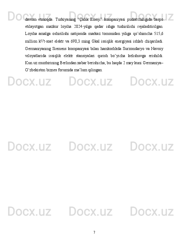 davom   etmoqda.   Turkiyaning   “Çalik   Enerji”   kompaniyasi   pudratchiligida   barpo
etilayotgan   mazkur   loyiha   2024-yilga   qadar   ishga   tushirilishi   rejalashtirilgan.
Loyiha   amalga   oshirilishi   natijasida   markaz   tomonidan   yiliga   qo’shimcha   515,6
million   kVt ⋅ soat   elektr   va   690,3   ming   Gkal   issiqlik   energiyasi   ishlab   chiqariladi.
Germaniyaning   Siemens   kompaniyasi   bilan   hamkorlikda   Surxondaryo   va   Navoiy
viloyatlarida   issiqlik   elektr   stansiyalari   qurish   bo’yicha   kelishuvga   erishildi.
Kun.uz muxbirining Berlindan xabar berishicha, bu haqda 2 may kuni Germaniya–
O’zbekiston biznes forumida ma’lum qilingan.
 
7 