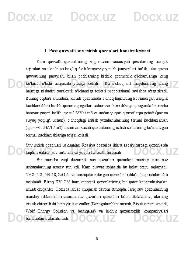 1.  Past quvvatli suv isitish qozonlari konstruksiyasi
Kam   quvvatli   qozonlarning   eng   muhim   xususiyati   pechlarning   issiqlik
rejimlari va ular bilan bog'liq fizik-kimyoviy yonish jarayonlari bo'lib, ular qozon
quvvatining   pasayishi   bilan   pechlarning   kichik   geometrik   o'lchamlariga   keng
ko'lamli   o'tishi   natijasida   yuzaga   keladi.   .   Bu   o'choq   sirt   maydonining   uning
hajmiga nisbatini  xarakterli o'lchamiga teskari  proportsional  ravishda o'zgartiradi.
Buning oqibati shundaki, kichik qozonlarda o'choq hajmining ko'rinadigan issiqlik
kuchlanishlari kuchli qozon agregatlari uchun xarakteristikaga qaraganda bir necha
baravar yuqori bo'lib, qv = 2 MVt / m3 va undan yuqori qiymatlarga yetadi (gaz va
suyuq   yoqilg'i   uchun),   o'choqdagi   isitish   yuzalarinlarining   termal   kuchlanishlari
(qn = ~200 kVt / m2) taxminan kuchli qozonlarning isitish sirtlarining ko'rinadigan
termal kuchlanishlariga to'g'ri keladi.
Suv isitish qozonlari uskunalari Rossiya bozorida ikkita asosiy turdagi qozonlarda
taqdim etiladi: suv turbinali va yuqori haroratli turbinali.
Bir   muncha   vaqt   davomida   suv   quvurlari   qozonlari   maishiy   issiq   suv
uskunalarining   asosiy   turi   edi.   Kam   quvvat   sohasida   bu   holat   o'zini   oqlamadi:
TVG, TG, NR 18, ZiO 60 va boshqalar eskirgan qozonlari ishlab chiqarishdan olib
tashlandi.   Biroq   KV   GM   kam   quvvatli   qozonlarining   bir   qator   konstruktsiyalari
ishlab chiqarildi. Hozirda ishlab chiqarish davom etmoqda. Issiq suv qozonlarining
maishiy   ishlanmalari   asosan   suv   quvurlari   qozonlari   bilan   ifodalanadi,   ularning
ishlab chiqarilishi ham yirik zavodlar (Dorogobuzhkotlomash, Biysk qozon zavodi,
Wolf   Energy   Solution   va   boshqalar)   va   kichik   qozonsozlik   kompaniyalari
tomonidan o'zlashtiriladi.
8