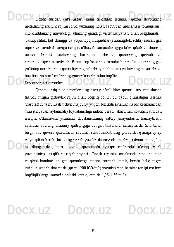 Qozon   turidan   qat'i   nazar,   shuni   ta'kidlash   kerakki,   qozon   devorining
metallining issiqlik  rejimi  ichki   yuzaning holati   (sovutish  moslamasi  tomonidan),
cho'kindilarning mavjudligi, ularning qalinligi va xususiyatlari bilan belgilanadi. .
Tashqi shlak, kul changgi va yopishqoq chiqindilar (shuningdek, ichki) asosan gaz
oqimidan sovutish suviga issiqlik o'tkazish samaradorligiga ta'sir qiladi va shuning
uchun   chiqindi   gazlarining   haroratini   oshiradi,   qozonning   quvvati   va
samaradorligini pasaytiradi. Biroq, eng katta muammolar ko'pincha qozonning gaz
yo'lining aerodinamik qarshiligining oshishi, yonish xususiyatlarining o'zgarishi va
buzilishi va atrof-muhitning yomonlashishi bilan bog'liq.
Suv quvurlari qozonlari
Quvurli   issiq   suv   qozonlarining   asosiy   afzalliklari   quvurli   suv   zanjirlarida
tashkil   etilgan   gidravlik   rejim   bilan   bog'liq   bo'lib,   bu   qabul   qilinadigan   issiqlik
(harorat) ni ta'minlash uchun majburiy yuqori tezlikda aylanish nasos sxemalaridan
(shu jumladan, aylanmali) foydalanishga imkon beradi. sharoitlar, sovutish suvidan
issiqlik   o'tkazuvchi   yuzalarni   ifloslanishining   salbiy   jarayonlarini   kamaytirish,
aylanma   suvning   umumiy   qattiqligiga   bo'lgan   talablarni   kamaytirish.   Shu   bilan
birga,   suv   quvurli   qozonlarda  sovutish   suvi   harakatining   gidravlik   rejimiga   qat'iy
rioya   qilish   kerak,   bu   uning   isitish   yuzalarida   qaynab   ketishini   istisno   qiladi,   bu,
ta'kidlanganidek,   kam   quvvatli   qozonlarda   ayniqsa   muhimdir.   o'choq   isitish
yuzalarining   issiqlik   zo'riqish   joylari.   Tezlik   rejimini   asoslashda   sovutish   suvi
chiqishi   harakati   bo'lgan   quvurlarga   e'tibor   qaratish   kerak,   bunda   belgilangan
issiqlik uzatish sharoitida (qn = ~200 kVt/m2) sovutish suvi harakat tezligi ma'lum
bog'liqliklarga muvofiq bo'lishi kerak, kamida 1,25-1,35 m / s.
9