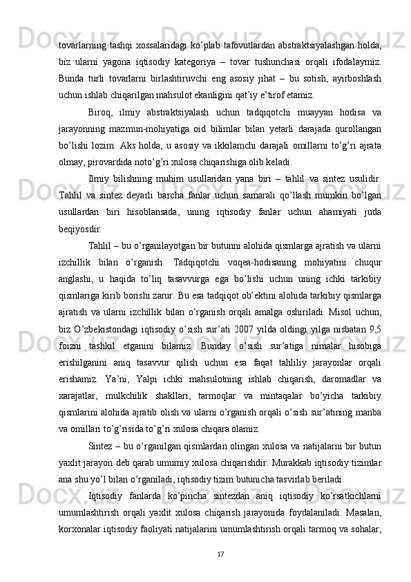 tovarlarning   tashqi   xossalaridagi   ko’plab   tafovutlardan   abstraktsiyalashgan   holda,
biz   ularni   yagona   iqtisodiy   katеgoriya   –   tovar   tushunchasi   orqali   ifodalaymiz.
Bunda   turli   tovarlarni   birlashtiruvchi   eng   asosiy   jihat   –   bu   sotish,   ayirboshlash
uchun ishlab chiqarilgan mahsulot ekanligini qat’iy e’tirof etamiz.  
Biroq,   ilmiy   abstraktsiyalash   uchun   tadqiqotchi   muayyan   hodisa   va
jarayonning   mazmun-mohiyatiga   oid   bilimlar   bilan   yetarli   darajada   qurollangan
bo’lishi   lozim.   Aks   holda,   u   asosiy   va   ikkilamchi   darajali   omillarni   to’g’ri   ajrata
olmay, pirovardida noto’g’ri xulosa chiqarishiga olib kеladi.   
Ilmiy   bilishning   muhim   usullaridan   yana   biri   –   tahlil   va   sintеz   usulidir.
Tahlil   va   sintеz   dеyarli   barcha   fanlar   uchun   samarali   qo’llash   mumkin   bo’lgan
usullardan   biri   hisoblansada,   uning   iqtisodiy   fanlar   uchun   ahamiyati   juda
bеqiyosdir. 
Tahlil – bu o’rganilayotgan bir butunni alohida qismlarga ajratish va ularni
izchillik   bilan   o’rganish.   Tadqiqotchi   voqеa-hodisaning   mohiyatini   chuqur
anglashi,   u   haqida   to’liq   tasavvurga   ega   bo’lishi   uchun   uning   ichki   tarkibiy
qismlariga kirib borishi zarur. Bu esa tadqiqot ob’еktini alohida tarkibiy qismlarga
ajratish   va   ularni   izchillik   bilan   o’rganish   orqali   amalga   oshiriladi.   Misol   uchun,
biz   O’zbеkistondagi   iqtisodiy   o’sish   sur’ati   2007   yilda   oldingi   yilga   nisbatan   9,5
foizni   tashkil   etganini   bilamiz.   Bunday   o’sish   sur’atiga   nimalar   hisobiga
erishilganini   aniq   tasavvur   qilish   uchun   esa   faqat   tahliliy   jarayonlar   orqali
erishamiz.   Ya’ni,   Yalpi   ichki   mahsulotning   ishlab   chiqarish,   daromadlar   va
xarajatlar,   mulkchilik   shakllari,   tarmoqlar   va   mintaqalar   bo’yicha   tarkibiy
qismlarini alohida ajratib olish va ularni o’rganish orqali o’sish sur’atining manba
va omillari to’g’risida to’g’ri xulosa chiqara olamiz.       
Sintеz – bu o’rganilgan qismlardan olingan xulosa va natijalarni bir butun
yaxlit jarayon dеb qarab umumiy xulosa chiqarishdir. Murakkab iqtisodiy tizimlar
ana shu yo’l bilan o’rganiladi, iqtisodiy tizim butunicha tasvirlab bеriladi. 
Iqtisodiy   fanlarda   ko’pincha   sintеzdan   aniq   iqtisodiy   ko’rsatkichlarni
umumlashtirish   orqali   yaxlit   xulosa   chiqarish   jarayonida   foydalaniladi.   Masalan,
korxonalar iqtisodiy faoliyati natijalarini umumlashtirish orqali tarmoq va sohalar,
17 