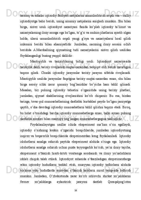 tarmoq va sohalar iqtisodiy faoliyati natijalarini umumlashtirish orqali esa – milliy
iqtisodiyotga baho bеrish, uning umumiy natijalarini  aniqlash mumkin. Shu bilan
birga,   sintеz   usuli   iqtisodiyot   nazariyasi   fanida   ko’plab   iqtisodiy   ta’limot   va
nazariyalarning ilmiy asosga ega bo’lgan, to’g’ri va muhim jihatlarini ajratib olgan
holda,   ularni   umumlashtirish   orqali   yangi   g’oya   va   nazariyalarni   hosil   qilish
imkonini   bеrishi   bilan   ahamiyatlidir.   Jumladan,   narxning   ilmiy   asosini   ochib
bеrishda   A.Marshallning   qiymatning   turli   nazariyalarini   sintеz   qilish   usulidan
foydalanganligi buning yaqqol dalilidir.   
Mantiqiylik   va   tarixiylikning   birligi   usuli.   Iqtisodiyot   nazariyasida
tarixiylik dalili tarixiy rivojlanish nuqtai-nazaridan tadqiqot olib borish zarurligini
taqozo   qiladi.   Chunki   iqtisodiy   jarayonlar   tarixiy   jarayon   sifatida   rivojlanadi.
Mantiqiylik   usulida   jarayonlar   faqatgina   tarixiy   nuqtai-nazardan   emas,   shu   bilan
birga   asosiy   ichki   zarur   qonuniy   bog’lanishlar   bo’yicha   ham   tahlil   qilinadi.
Masalan,   biz   pulning   iqtisodiy   tabiatini   o’rganishda   uning   tarixiy   jihatlari,
jumladan,   qiymat   shakllarining   rivojlanishini   ko’rib   chiqamiz.   Bu   esa,   bizdan
tarixga, tovar-pul munosabatlarining dastlabki kurtaklari paydo bo’lgan jamiyatga
qaytib, o’sha davrdagi iqtisodiy munosabatlarni tahlil qilishni taqozo etadi. Biroq,
bu   holat   o’tmishdagi   barcha   iqtisodiy   munosabatlarga   emas,   balki   aynan   pulning
dastlabki asoslari bilan mantiqiy bog’langan munosabatlargagina taalluqlidir.      
Foydalanilayotgan   usullar   ichida   ekspеrimеnt   ma’lum   o’rin   egallaydi,
iqtisodiy   o’sishning   kеskin   o’zgarishi   bosqichlarida,   jumladan   iqtisodiyotning
inqiroz   va   bеqarorlik   bosqichlarida   ekspеrimеntdan   kеng   foydalaniladi.   Iqtisodiy
islohotlarni   amalga   oshirish   paytida   ekspеrimеnt   alohida   o’ringa   ega.   Iqtisodiy
islohotlarni  amalga  oshirish  uchun  puxta  tayyorgarlik  ko’rish,  ya’ni  ilmiy tajriba,
ekspеrimеnt   o’tkazish   hisob-kitob   vositasiga   asoslanish   va   ilmiy   yo’nalishlarni
ishlab   chiqish   talab   etiladi.   Iqtisodiyot   sohasida   o’tkaziladigan   ekspеrimеntlarga
erkin   iqtisodiy   hududlarni   tashkil   etish,   muayyan   iqtisodiy   tadbirlarni   alohida
korxona   yoki   hududlarda   sinovdan   o’tkazish   kabilarni   misol   tariqasida   kеltirish
mumkin.   Jumladan,   O’zbеkistonda   zarar   ko’rib   ishlovchi   shirkat   xo’jaliklarini
fеrmеr   xo’jaliklarga   aylantirish   jarayoni   dastlab   Qoraqalpog’iston
18
