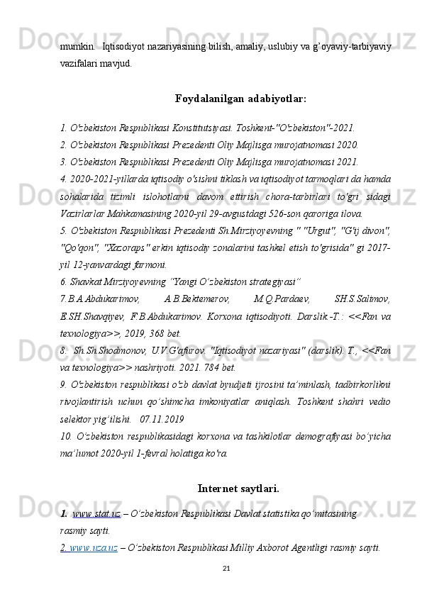 mumkin.  Iqtisodiyot nazariyasining bilish, amaliy, uslubiy va g’oyaviy-tarbiyaviy
vazifalari mavjud. 
Foydalanilgan adabiyotlar:
1. O'zbekiston Respublikasi Konstitutsiyasi. Toshkent-"O'zbekiston"-2021.
2. O'zbekiston Respublikasi Prezedenti Oliy Majlisga murojatnomasi 2020.
3. O'zbekiston Respublikasi Prezedenti Oliy Majlisga murojatnomasi 2021.
4. 2020-2021-yillarda iqtisodiy o'sishni tiklash va iqtisodiyot tarmoqlari da hamda
sohalarida   tizimli   islohotlarni   davom   ettirish   chora-tarbirlari   to'gri   sidagi
Vazirlarlar Mahkamasining 2020-yil 29-avgustdagi 526-son qaroriga ilova.
5. O'zbekiston Respublikasi Prezedenti Sh.Mirziyoyevning " "Urgut", "G'ij divon",
"Qo'qon", "Xazoraps" erkin iqtisodiy zonalarini tashkel etish to'grisida" gi 2017-
yil 12-yanvardagi farmoni.
6. Shavkat Mirziyoyevning “Yangi O’zbekiston strategiyasi” 
7 . B.A.Abdukarimov,   A.B.Bektemerov,   M.Q.Pardaev,   SH.S.Salimov,
E.SH.Shavqiyev,   F.B.Abdukarimov.   Korxona   iqtisodiyoti.   Darslik.-T.:   <<Fan   va
texnologiya>>, 2019, 368 bet.
8.   Sh.Sh.Shodmonov, U.V.G'afurov. "Iqtisodiyot nazariyasi" (darslik). T., <<Fan
va texnologiya>> nashriyoti. 2021. 784 bet.   
9. O'zbekiston respublikasi  o'zb davlat byudjeti  ijrosini  ta’minlash, tadbirkorlikni
rivojlantirish   uchun   qo’shimcha   imkoniyatlar   aniqlash.   Toshkent   shahri   vedio
selektor yig’ilishi.   07.11.2019
10.   O’zbekiston   respublikasidagi   korxona   va   tashkilotlar   demografiyasi   bo’yicha
ma’lumot 2020-yil 1-fevral holatiga ko'ra.
Intеrnеt saytlari.
1.   www.stat.uz   – O’zbеkiston Rеspublikasi Davlat statistika qo’mitasining       
rasmiy sayti. 
2.     www.uza.uz      – O’zbеkiston Rеspublikasi Milliy Axborot Agеntligi rasmiy sayti. 
21 