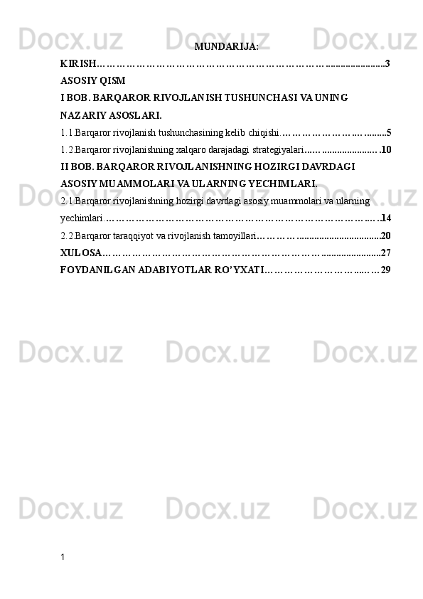 MUNDARIJA:
KIRISH……………………………………………………………........................3
ASOSIY QISM 
I BOB. BARQAROR RIVOJLANISH TUSHUNCHASI VA UNING 
NAZARIY ASOSLARI.
1.1.Barqaror rivojlanish tushunchasining kelib chiqishi. ………………….….........5
1.2.Barqaror rivojlanishning xalqaro darajadagi strategiyalari ...…...................….10
II BOB. BARQAROR RIVOJLANISHNING HOZIRGI DAVRDAGI 
ASOSIY MUAMMOLARI VA ULARNING YECHIMLARI.
2.1.Barqaror rivojlanishning hozirgi davrdagi asosiy muammolari va ularning 
yechimlari. …………………………………………………………………….…..14
2.2.Barqaror taraqqiyot va rivojlanish tamoyillari …………..................................20
XULOSA …………………………………………………………........................27
FOYDANILGAN ADABIYOTLAR RO’Y X ATI ………………………...……29
1 