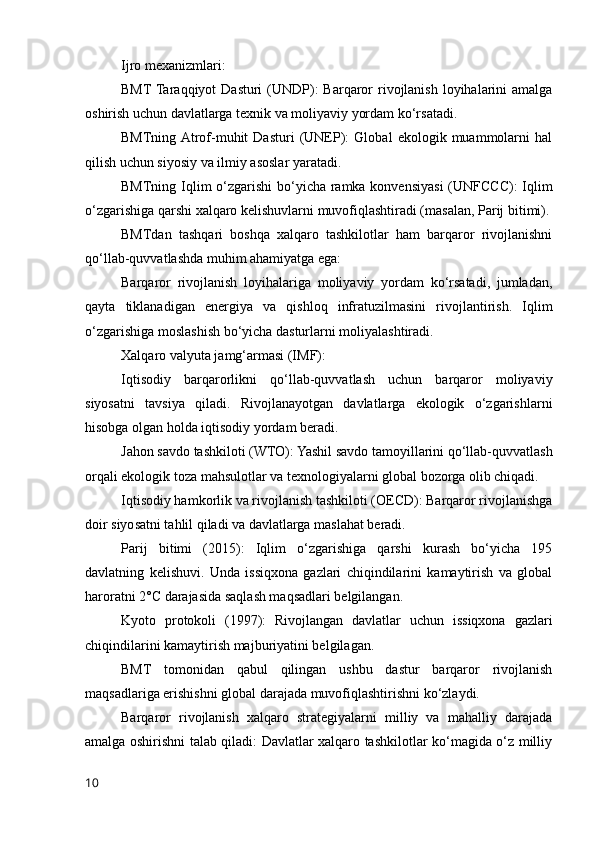 Ijro mexanizmlari:
BMT Taraqqiyot  Dasturi  (UNDP):  Barqaror  rivojlanish loyihalarini  amalga
oshirish uchun davlatlarga texnik va moliyaviy yordam ko‘rsatadi.
BMTning  Atrof-muhit   Dasturi   (UNEP):   Global   ekologik   muammolarni   hal
qilish uchun siyosiy va ilmiy asoslar yaratadi.
BMTning Iqlim  o‘zgarishi  bo‘yicha ramka konvensiyasi  (UNFCCC):  Iqlim
o‘zgarishiga qarshi xalqaro kelishuvlarni muvofiqlashtiradi (masalan, Parij bitimi).
BMTdan   tashqari   boshqa   xalqaro   tashkilotlar   ham   barqaror   rivojlanishni
qo‘llab-quvvatlashda muhim ahamiyatga ega:
Barqaror   rivojlanish   loyihalariga   moliyaviy   yordam   ko‘rsatadi,   jumladan,
qayta   tiklanadigan   energiya   va   qishloq   infratuzilmasini   rivojlantirish.   Iqlim
o‘zgarishiga moslashish bo‘yicha dasturlarni moliyalashtiradi.
Xalqaro valyuta jamg‘armasi (IMF):
Iqtisodiy   barqarorlikni   qo‘llab-quvvatlash   uchun   barqaror   moliyaviy
siyosatni   tavsiya   qiladi.   Rivojlanayotgan   davlatlarga   ekologik   o‘zgarishlarni
hisobga olgan holda iqtisodiy yordam beradi.
Jahon savdo tashkiloti (WTO): Yashil savdo tamoyillarini qo‘llab-quvvatlash
orqali ekologik toza mahsulotlar va texnologiyalarni global bozorga olib chiqadi.
Iqtisodiy hamkorlik va rivojlanish tashkiloti (OECD): Barqaror rivojlanishga
doir siyosatni tahlil qiladi va davlatlarga maslahat beradi.
Parij   bitimi   (2015):   Iqlim   o‘zgarishiga   qarshi   kurash   bo‘yicha   195
davlatning   kelishuvi.   Unda   issiqxona   gazlari   chiqindilarini   kamaytirish   va   global
haroratni 2°C darajasida saqlash maqsadlari belgilangan.
Kyoto   protokoli   (1997):   Rivojlangan   davlatlar   uchun   issiqxona   gazlari
chiqindilarini kamaytirish majburiyatini belgilagan.
BMT   tomonidan   qabul   qilingan   ushbu   dastur   barqaror   rivojlanish
maqsadlariga erishishni global darajada muvofiqlashtirishni ko‘zlaydi.
Barqaror   rivojlanish   xalqaro   strategiyalarni   milliy   va   mahalliy   darajada
amalga oshirishni talab qiladi: Davlatlar xalqaro tashkilotlar ko‘magida o‘z milliy
10 