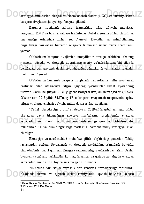 strategiyalarini   ishlab   chiqadilar.   Nodavlat   tashkilotlar   (NGO)   va   xususiy   sektor
barqaror rivojlanish jarayoniga faol jalb qilinadi.
Barqaror   rivojlanish   xalqaro   hamkorlikni   talab   qiluvchi   murakkab
jarayondir. BMT va boshqa xalqaro tashkilotlar global siyosatni ishlab chiqish va
uni   amalga   oshirishda   muhim   rol   o‘ynaydi.   Davlatlar   va   tashkilotlarning
birgalikdagi   harakatlari   barqaror   kelajakni   ta’minlash   uchun   zarur   sharoitlarni
yaratadi.
O‘zbekiston   barqaror   rivojlanish   tamoyillarini   amalga   oshirishni   o‘zining
ijtimoiy,   iqtisodiy   va   ekologik   siyosatining   asosiy   yo‘nalishlaridan   biri   sifatida
belgilagan. Bu jarayonda davlat  siyosati, xalqaro hamkorlik va mahalliy loyihalar
muhim rol o‘ynaydi.
O‘zbekiston   hukumati   barqaror   rivojlanish   maqsadlarini   milliy   rivojlanish
dasturlari   bilan   integratsiya   qilgan.   Quyidagi   yo‘nalishlar   davlat   siyosatining
ustuvorliklarini belgilaydi: 2030-yilgacha Barqaror rivojlanish maqsadlari (SDGs):
O‘zbekiston   2018-yilda   BMTning   17   ta   barqaror   rivojlanish   maqsadlarini   qabul
qilgan va ularga erishish bo‘yicha milliy dastur ishlab chiqilgan.
"Yashil   iqtisodiyotga   o‘tish"   strategiyasi:   2019-yilda   qabul   qilingan   ushbu
strategiya   qayta   tiklanadigan   energiya   manbalarini   rivojlantirish,   energiya
samaradorligini   oshirish   va   chiqindilarni   boshqarishga   qaratilgan.  Atrof-muhitni
muhofaza qilish va iqlim o‘zgarishiga moslashish bo‘yicha milliy strategiya ishlab
chiqilgan.
Ekologiya   va   atrof-muhitni   muhofaza   qilish   to‘g‘risidagi   qonunlar:   Tabiiy
resurslardan   oqilona   foydalanish   va   ekologik   xavfsizlikni   ta’minlash   bo‘yicha
chora-tadbirlar qabul qilingan. Energiya samaradorligini oshirish dasturlari: Davlat
byudjeti   va  xalqaro  tashkilotlar   ko‘magida  sanoat  va  qishloq   xo‘jaligida  energiya
samaradorligini oshirish loyihalari amalga oshirilmoqda. 4
2023-yilda   Nur   Navoi   quyosh   elektr   stansiyasi   foydalanishga   topshirildi.
Kelajakda   shamol   va   quyosh   elektr   stansiyalarini   qurish   bo‘yicha   xalqaro
4
  United Nations. Transforming Our World: The 2030 Agenda for Sustainable Development. New York: UN 
Publications, 2015. 10–15-betlar.
11 