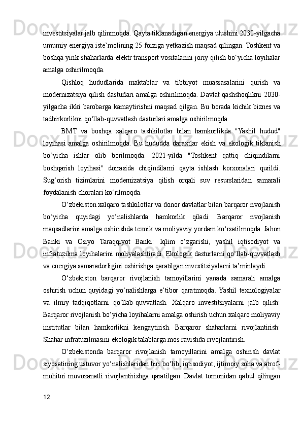 investitsiyalar jalb qilinmoqda. Qayta tiklanadigan energiya ulushini 2030-yilgacha
umumiy energiya iste’molining 25 foiziga yetkazish maqsad qilingan. Toshkent va
boshqa yirik shaharlarda elektr transport vositalarini joriy qilish bo‘yicha loyihalar
amalga oshirilmoqda.
Qishloq   hududlarida   maktablar   va   tibbiyot   muassasalarini   qurish   va
modernizatsiya qilish dasturlari amalga oshirilmoqda. Davlat qashshoqlikni 2030-
yilgacha ikki barobarga kamaytirishni maqsad qilgan. Bu borada kichik biznes va
tadbirkorlikni qo‘llab-quvvatlash dasturlari amalga oshirilmoqda.
BMT   va   boshqa   xalqaro   tashkilotlar   bilan   hamkorlikda   "Yashil   hudud"
loyihasi   amalga   oshirilmoqda.   Bu   hududda   daraxtlar   ekish   va   ekologik   tiklanish
bo‘yicha   ishlar   olib   borilmoqda.   2021-yilda   "Toshkent   qattiq   chiqindilarni
boshqarish   loyihasi"   doirasida   chiqindilarni   qayta   ishlash   korxonalari   qurildi.
Sug‘orish   tizimlarini   modernizatsiya   qilish   orqali   suv   resurslaridan   samarali
foydalanish choralari ko‘rilmoqda.
O‘zbekiston xalqaro tashkilotlar va donor davlatlar bilan barqaror rivojlanish
bo‘yicha   quyidagi   yo‘nalishlarda   hamkorlik   qiladi.   Barqaror   rivojlanish
maqsadlarini amalga oshirishda texnik va moliyaviy yordam ko‘rsatilmoqda. Jahon
Banki   va   Osiyo   Taraqqiyot   Banki:   Iqlim   o‘zgarishi,   yashil   iqtisodiyot   va
infratuzilma loyihalarini moliyalashtiradi. Ekologik dasturlarni qo‘llab-quvvatlash
va energiya samaradorligini oshirishga qaratilgan investitsiyalarni ta’minlaydi.
O‘zbekiston   barqaror   rivojlanish   tamoyillarini   yanada   samarali   amalga
oshirish   uchun   quyidagi   yo‘nalishlarga   e’tibor   qaratmoqda.  Yashil   texnologiyalar
va   ilmiy   tadqiqotlarni   qo‘llab-quvvatlash.   Xalqaro   investitsiyalarni   jalb   qilish:
Barqaror rivojlanish bo‘yicha loyihalarni amalga oshirish uchun xalqaro moliyaviy
institutlar   bilan   hamkorlikni   kengaytirish.   Barqaror   shaharlarni   rivojlantirish:
Shahar infratuzilmasini ekologik talablarga mos ravishda rivojlantirish.
O‘zbekistonda   barqaror   rivojlanish   tamoyillarini   amalga   oshirish   davlat
siyosatining ustuvor yo‘nalishlaridan biri bo‘lib, iqtisodiyot, ijtimoiy soha va atrof-
muhitni   muvozanatli   rivojlantirishga   qaratilgan.   Davlat   tomonidan   qabul   qilingan
12 