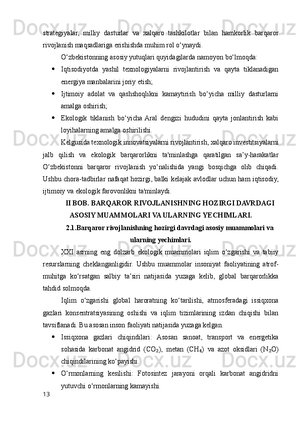 strategiyalar,   milliy   dasturlar   va   xalqaro   tashkilotlar   bilan   hamkorlik   barqaror
rivojlanish maqsadlariga erishishda muhim rol o‘ynaydi.
O‘zbekistonning asosiy yutuqlari quyidagilarda namoyon bo‘lmoqda:
 Iqtisodiyotda   yashil   texnologiyalarni   rivojlantirish   va   qayta   tiklanadigan
energiya manbalarini joriy etish;
 Ijtimoiy   adolat   va   qashshoqlikni   kamaytirish   bo‘yicha   milliy   dasturlarni
amalga oshirish;
 Ekologik   tiklanish   bo‘yicha  Aral   dengizi   hududini   qayta   jonlantirish   kabi
loyihalarning amalga oshirilishi.
Kelgusida texnologik innovatsiyalarni rivojlantirish, xalqaro investitsiyalarni
jalb   qilish   va   ekologik   barqarorlikni   ta'minlashga   qaratilgan   sa’y-harakatlar
O‘zbekistonni   barqaror   rivojlanish   yo‘nalishida   yangi   bosqichga   olib   chiqadi.
Ushbu chora-tadbirlar nafaqat hozirgi, balki kelajak avlodlar uchun ham iqtisodiy,
ijtimoiy va ekologik farovonlikni ta'minlaydi.
II BOB. BARQAROR RIVOJLANISHNING HOZIRGI DAVRDAGI
ASOSIY MUAMMOLARI VA ULARNING YECHIMLARI.
2.1.Barqaror rivojlanishning hozirgi davrdagi asosiy muammolari va
ularning yechimlari.
XXI   asrning   eng   dolzarb   ekologik   muammolari   iqlim   o‘zgarishi   va   tabiiy
resurslarning   cheklanganligidir.   Ushbu   muammolar   insoniyat   faoliyatining   atrof-
muhitga   ko‘rsatgan   salbiy   ta’siri   natijasida   yuzaga   kelib,   global   barqarorlikka
tahdid solmoqda.
Iqlim   o‘zgarishi   global   haroratning   ko‘tarilishi,   atmosferadagi   issiqxona
gazlari   konsentratsiyasining   oshishi   va   iqlim   tizimlarining   izdan   chiqishi   bilan
tavsiflanadi. Bu asosan inson faoliyati natijasida yuzaga kelgan.
 Issiqxona   gazlari   chiqindilari:   Asosan   sanoat,   transport   va   energetika
sohasida   karbonat   angidrid   (CO ),   metan   (CH )   va   azot   oksidlari   (N O)₂ ₄ ₂
chiqindilarining ko‘payishi.
 O‘rmonlarning   kesilishi:   Fotosintez   jarayoni   orqali   karbonat   angidridni
yutuvchi o‘rmonlarning kamayishi.
13 