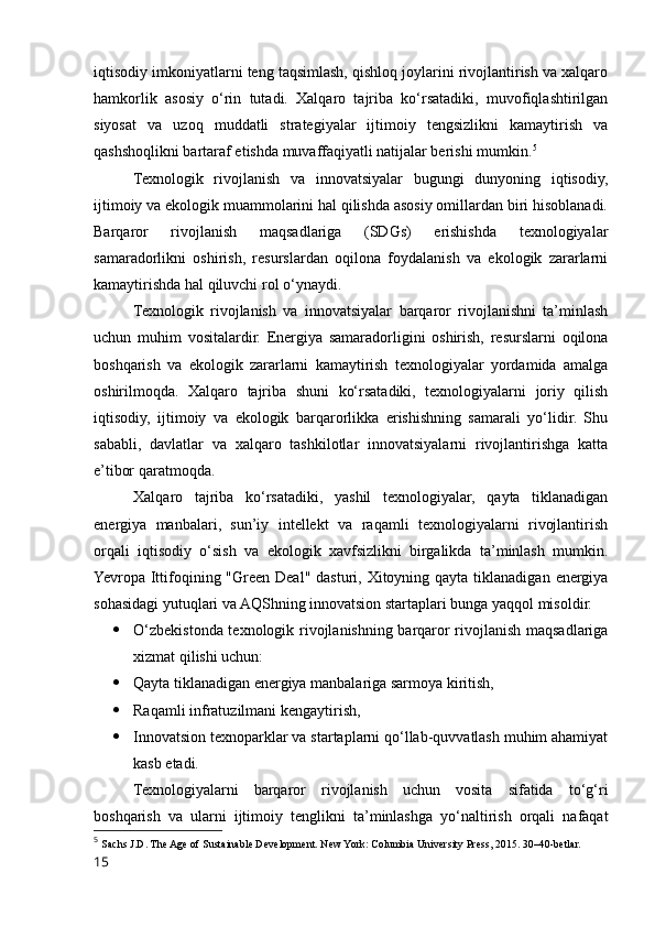 iqtisodiy imkoniyatlarni teng taqsimlash, qishloq joylarini rivojlantirish va xalqaro
hamkorlik   asosiy   o‘rin   tutadi.   Xalqaro   tajriba   ko‘rsatadiki,   muvofiqlashtirilgan
siyosat   va   uzoq   muddatli   strategiyalar   ijtimoiy   tengsizlikni   kamaytirish   va
qashshoqlikni bartaraf etishda muvaffaqiyatli natijalar berishi mumkin. 5
Texnologik   rivojlanish   va   innovatsiyalar   bugungi   dunyoning   iqtisodiy,
ijtimoiy va ekologik muammolarini hal qilishda asosiy omillardan biri hisoblanadi.
Barqaror   rivojlanish   maqsadlariga   (SDGs)   erishishda   texnologiyalar
samaradorlikni   oshirish,   resurslardan   oqilona   foydalanish   va   ekologik   zararlarni
kamaytirishda hal qiluvchi rol o‘ynaydi.
Texnologik   rivojlanish   va   innovatsiyalar   barqaror   rivojlanishni   ta’minlash
uchun   muhim   vositalardir.   Energiya   samaradorligini   oshirish,   resurslarni   oqilona
boshqarish   va   ekologik   zararlarni   kamaytirish   texnologiyalar   yordamida   amalga
oshirilmoqda.   Xalqaro   tajriba   shuni   ko‘rsatadiki,   texnologiyalarni   joriy   qilish
iqtisodiy,   ijtimoiy   va   ekologik   barqarorlikka   erishishning   samarali   yo‘lidir.   Shu
sababli,   davlatlar   va   xalqaro   tashkilotlar   innovatsiyalarni   rivojlantirishga   katta
e’tibor qaratmoqda.
Xalqaro   tajriba   ko‘rsatadiki,   yashil   texnologiyalar,   qayta   tiklanadigan
energiya   manbalari,   sun’iy   intellekt   va   raqamli   texnologiyalarni   rivojlantirish
orqali   iqtisodiy   o‘sish   va   ekologik   xavfsizlikni   birgalikda   ta’minlash   mumkin.
Yevropa Ittifoqining "Green  Deal" dasturi, Xitoyning qayta tiklanadigan  energiya
sohasidagi yutuqlari va AQShning innovatsion startaplari bunga yaqqol misoldir.
 O‘zbekistonda texnologik rivojlanishning barqaror rivojlanish maqsadlariga
xizmat qilishi uchun:
 Qayta tiklanadigan energiya manbalariga sarmoya kiritish,
 Raqamli infratuzilmani kengaytirish,
 Innovatsion texnoparklar va startaplarni qo‘llab-quvvatlash muhim ahamiyat
kasb etadi.
Texnologiyalarni   barqaror   rivojlanish   uchun   vosita   sifatida   to‘g‘ri
boshqarish   va   ularni   ijtimoiy   tenglikni   ta’minlashga   yo‘naltirish   orqali   nafaqat
5
  Sachs J.D. The Age of Sustainable Development. New York: Columbia University Press, 2015. 30–40-betlar.
15 