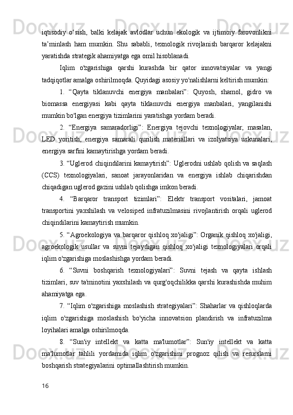 iqtisodiy   o‘sish,   balki   kelajak   avlodlar   uchun   ekologik   va   ijtimoiy   farovonlikni
ta’minlash   ham   mumkin.   Shu   sababli,   texnologik   rivojlanish   barqaror   kelajakni
yaratishda strategik ahamiyatga ega omil hisoblanadi.
Iqlim   o'zgarishiga   qarshi   kurashda   bir   qator   innovatsiyalar   va   yangi
tadqiqotlar amalga oshirilmoqda. Quyidagi asosiy yo'nalishlarni keltirish mumkin:
1.   “Qayta   tiklanuvchi   energiya   manbalari”:   Quyosh,   shamol,   gidro   va
biomassa   energiyasi   kabi   qayta   tiklanuvchi   energiya   manbalari,   yangilanishi
mumkin bo'lgan energiya tizimlarini yaratishga yordam beradi.
2.   “Energiya   samaradorligi”:   Energiya   tejovchi   texnologiyalar,   masalan,
LED   yoritish,   energiya   samarali   qurilish   materiallari   va   izolyatsiya   uskunalari,
energiya sarfini kamaytirishga yordam beradi.
3. “Uglerod chiqindilarini kamaytirish”: Uglerodni ushlab qolish va saqlash
(CCS)   texnologiyalari,   sanoat   jarayonlaridan   va   energiya   ishlab   chiqarishdan
chiqadigan uglerod gazini ushlab qolishga imkon beradi.
4.   “Barqaror   transport   tizimlari”:   Elektr   transport   vositalari,   jamoat
transportini   yaxshilash   va   velosiped   infratuzilmasini   rivojlantirish   orqali   uglerod
chiqindilarini kamaytirish mumkin.
5. “Agroekologiya va barqaror qishloq xo'jaligi”: Organik qishloq xo'jaligi,
agroekologik   usullar   va   suvni   tejaydigan   qishloq   xo'jaligi   texnologiyalari   orqali
iqlim o'zgarishiga moslashishga yordam beradi.
6.   “Suvni   boshqarish   texnologiyalari”:   Suvni   tejash   va   qayta   ishlash
tizimlari, suv ta'minotini yaxshilash va qurg'oqchilikka qarshi kurashishda muhim
ahamiyatga ega.
7.   “Iqlim   o'zgarishiga   moslashish   strategiyalari”:   Shaharlar   va   qishloqlarda
iqlim   o'zgarishiga   moslashish   bo'yicha   innovatsion   plandirish   va   infratuzilma
loyihalari amalga oshirilmoqda.
8.   “Sun'iy   intellekt   va   katta   ma'lumotlar”:   Sun'iy   intellekt   va   katta
ma'lumotlar   tahlili   yordamida   iqlim   o'zgarishini   prognoz   qilish   va   resurslarni
boshqarish strategiyalarini optimallashtirish mumkin.
16 