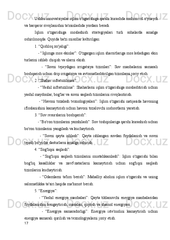 Ushbu innovatsiyalar iqlim o'zgarishiga qarshi kurashda muhim rol o'ynaydi
va barqaror rivojlanishni ta'minlashda yordam beradi.
Iqlim   o'zgarishiga   moslashish   strategiyalari   turli   sohalarda   amalga
oshirilmoqda. Quyida ba'zi misollar keltirilgan:
1. “Qishloq xo'jaligi”:
   - “Iqlimga mos ekinlar”: O'zgargan iqlim sharoitlariga mos keladigan ekin
turlarini ishlab chiqish va ularni ekish.
      -   “Suvni   tejaydigan   irrigatsiya   tizimlari”:   Suv   manbalarini   samarali
boshqarish uchun drip irrigatsiya va avtomatlashtirilgan tizimlarni joriy etish.
2. “Shahar infratuzilmasi”:
   - “Yashil infratuzilma”: Shaharlarni iqlim o'zgarishiga moslashtirish uchun
yashil maydonlar, bog'lar va suvni saqlash tizimlarini rivojlantirish.
     - “Havoni  tozalash  texnologiyalari”:  Iqlim  o'zgarishi  natijasida  havoning
ifloslanishini kamaytirish uchun havoni tozalovchi inshootlarni yaratish.
3. “Suv resurslarini boshqarish”:
   - “Bo'ron tizimlarini yaxshilash”: Suv toshqinlariga qarshi kurashish uchun
bo'ron tizimlarini yangilash va kuchaytirish.
      -   “Suvni   qayta   ishlash”:   Qayta   ishlangan   suvdan   foydalanish   va   suvni
tejash bo'yicha dasturlarni amalga oshirish.
4. “Sog'liqni saqlash”:
      -   “Sog'liqni   saqlash   tizimlarini   mustahkamlash”:   Iqlim   o'zgarishi   bilan
bog'liq   kasalliklar   va   xavf-xatarlarni   kamaytirish   uchun   sog'liqni   saqlash
tizimlarini kuchaytirish.
      -   “Odamlarni   ta'lim   berish”:   Mahalliy   aholini   iqlim   o'zgarishi   va   uning
salomatlikka ta'siri haqida ma'lumot berish.
5. “Energiya”:
      -   “Yashil   energiya   manbalari”:   Qayta   tiklanuvchi   energiya   manbalaridan
foydalanishni kengaytirish, masalan, quyosh va shamol energiyasi.
      -   “Energiya   samaradorligi”:   Energiya   iste'molini   kamaytirish   uchun
energiya samarali qurilish va texnologiyalarni joriy etish.
17 