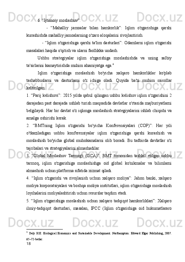 6. “Ijtimoiy moslashuv”:
      -   “Mahalliy   jamoalar   bilan   hamkorlik”:   Iqlim   o'zgarishiga   qarshi
kurashishda mahalliy jamoalarning o'zaro aloqalarini rivojlantirish.
     - “Iqlim o'zgarishiga qarshi  ta'lim dasturlari”: Odamlarni iqlim o'zgarishi
masalalari haqida o'qitish va ularni faollikka undash.
Ushbu   strategiyalar   iqlim   o'zgarishiga   moslashishda   va   uning   salbiy
ta'sirlarini kamaytirishda muhim ahamiyatga ega. 6
Iqlim   o'zgarishiga   moslashish   bo'yicha   xalqaro   hamkorliklar   ko'plab
tashabbuslarni   va   dasturlarni   o'z   ichiga   oladi.   Quyida   ba'zi   muhim   misollar
keltirilgan:
1. “Parij kelishuvi”: 2015 yilda qabul qilingan ushbu kelishuv iqlim o'zgarishini 2
darajadan past darajada ushlab turish maqsadida davlatlar o'rtasida majburiyatlarni
belgilaydi. Har bir davlat o'z iqlimga moslashish strategiyalarini ishlab chiqishi va
amalga oshirishi kerak.
2.   “BMTning   Iqlim   o'zgarishi   bo'yicha   Konferensiyalari   (COP)”:   Har   yili
o'tkaziladigan   ushbu   konferensiyalar   iqlim   o'zgarishiga   qarshi   kurashish   va
moslashish   bo'yicha   global   muhokamalarni   olib   boradi.   Bu   tadbirda   davlatlar   o'z
tajribalari va strategiyalarini almashadilar.
3.   “Global   Moslashuv   Tarmog'i   (GCA)”:   BMT   tomonidan   tashkil   etilgan   ushbu
tarmoq,   iqlim   o'zgarishiga   moslashishga   oid   global   ko'nikmalar   va   bilimlarni
almashish uchun platforma sifatida xizmat qiladi.
4.   “Iqlim   o'zgarishi   va   rivojlanish   uchun   xalqaro   moliya”:   Jahon   banki,   xalqaro
moliya korporatsiyalari va boshqa moliya institutlari, iqlim o'zgarishiga moslashish
loyihalarini moliyalashtirish uchun resurslar taqdim etadi.
5. “Iqlim o'zgarishiga moslashish uchun xalqaro tadqiqot hamkorliklari”: Xalqaro
ilmiy-tadqiqot   dasturlari,   masalan,   IPCC   (Iqlim   o'zgarishiga   oid   hukumatlararo
6
  Daly   H.E.   Ecological   Economics   and   Sustainable   Development.   Northampton:   Edward   Elgar   Publishing,   2007.
65–72-betlar.
18 