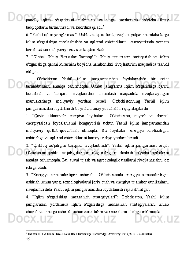 panel),   iqlim   o'zgarishini   tushunish   va   unga   moslashish   bo'yicha   ilmiy
tadqiqotlarni birlashtiradi va koordina qiladi. 7
6. “Yashil iqlim jamg'armasi”: Ushbu xalqaro fond, rivojlanayotgan mamlakatlarga
iqlim   o'zgarishiga   moslashishda   va   uglerod   chiqindilarini   kamaytirishda   yordam
berish uchun moliyaviy resurslar taqdim etadi.
7.   “Global   Tabiiy   Resurslar   Tarmog'i”:   Tabiiy   resurslarni   boshqarish   va   iqlim
o'zgarishiga qarshi kurashish bo'yicha hamkorlikni rivojlantirish maqsadida tashkil
etilgan.
O'zbekiston   Yashil   iqlim   jamg'armasidan   foydalanishda   bir   qator
tashabbuslarni   amalga   oshirmoqda.   Ushbu   jamg'arma   iqlim   o'zgarishiga   qarshi
kurashish   va   barqaror   rivojlanishni   ta'minlash   maqsadida   rivojlanayotgan
mamlakatlarga   moliyaviy   yordam   beradi.   O'zbekistonning   Yashil   iqlim
jamg'armasidan foydalanish bo'yicha asosiy yo'nalishlari quyidagilardir:
1.   “Qayta   tiklanuvchi   energiya   loyihalari”:   O'zbekiston,   quyosh   va   shamol
energiyasidan   foydalanishni   kengaytirish   uchun   Yashil   iqlim   jamg'armasidan
moliyaviy   qo'llab-quvvatlash   olmoqda.   Bu   loyihalar   energiya   xavfsizligini
oshirishga va uglerod chiqindilarini kamaytirishga yordam beradi.
2.   “Qishloq   xo'jaligini   barqaror   rivojlantirish”:   Yashil   iqlim   jamg'armasi   orqali
O'zbekiston   qishloq   xo'jaligida   iqlim   o'zgarishiga   moslashish   bo'yicha   loyihalarni
amalga oshirmoqda. Bu, suvni tejash va agroekologik usullarni rivojlantirishni o'z
ichiga oladi.
3.   “Energiya   samaradorligini   oshirish”:   O'zbekistonda   energiya   samaradorligini
oshirish uchun yangi texnologiyalarni joriy etish va energiya tejamkor qurilishlarni
rivojlantirishda Yashil iqlim jamg'armasidan foydalanish rejalashtirilgan.
4.   “Iqlim   o'zgarishiga   moslashish   strategiyalari”:   O'zbekiston,   Yashil   iqlim
jamg'armasi   yordamida   iqlim   o'zgarishiga   moslashish   strategiyalarini   ishlab
chiqish va amalga oshirish uchun zarur bilim va resurslarni olishga intilmoqda.
7
  Barbier E.B. A Global Green New Deal. Cambridge: Cambridge University Press, 2010. 25–30-betlar.
19 