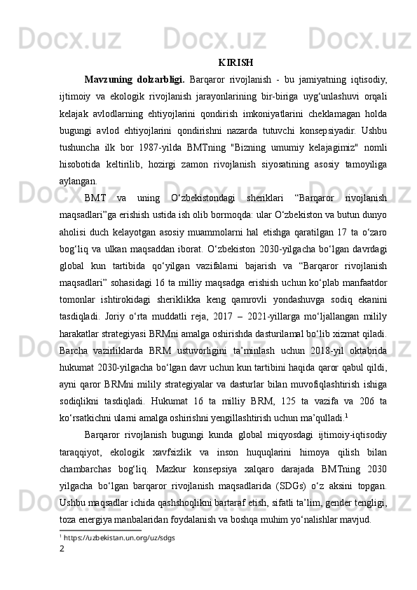 KIRISH
Mavzuning   dolzarbligi.   Barqaror   rivojlanish   -   bu   jamiyatning   iqtisodiy,
ijtimoiy   va   ekologik   rivojlanish   jarayonlarining   bir-biriga   uyg‘unlashuvi   orqali
kelajak   avlodlarning   ehtiyojlarini   qondirish   imkoniyatlarini   cheklamagan   holda
bugungi   avlod   ehtiyojlarini   qondirishni   nazarda   tutuvchi   konsepsiyadir.   Ushbu
tushuncha   ilk   bor   1987-yilda   BMTning   "Bizning   umumiy   kelajagimiz"   nomli
hisobotida   keltirilib,   hozirgi   zamon   rivojlanish   siyosatining   asosiy   tamoyiliga
aylangan.
BMT   va   uning   O‘zbekistondagi   sheriklari   “Barqaror   rivojlanish
maqsadlari”ga erishish ustida ish olib bormoqda: ular O‘zbekiston va butun dunyo
aholisi   duch   kelayotgan   asosiy   muammolarni   hal   etishga   qaratilgan   17   ta   o‘zaro
bog‘liq   va   ulkan   maqsaddan   iborat.   O‘zbekiston   2030-yilgacha   bo‘lgan   davrdagi
global   kun   tartibida   qo‘yilgan   vazifalarni   bajarish   va   “Barqaror   rivojlanish
maqsadlari” sohasidagi  16 ta milliy maqsadga erishish uchun ko‘plab manfaatdor
tomonlar   ishtirokidagi   sheriklikka   keng   qamrovli   yondashuvga   sodiq   ekanini
tasdiqladi.   Joriy   o‘rta   muddatli   reja,   2017   –   2021-yillarga   mo‘ljallangan   milily
harakatlar strategiyasi BRMni amalga oshirishda dasturilamal bo‘lib xizmat qiladi.
Barcha   vazirliklarda   BRM   ustuvorligini   ta’minlash   uchun   2018-yil   oktabrida
hukumat 2030-yilgacha bo‘lgan davr uchun kun tartibini haqida qaror qabul qildi,
ayni   qaror   BRMni   milily   strategiyalar   va   dasturlar   bilan   muvofiqlashtirish   ishiga
sodiqlikni   tasdiqladi.   Hukumat   16   ta   milliy   BRM,   125   ta   vazifa   va   206   ta
ko‘rsatkichni ularni amalga oshirishni yengillashtirish uchun ma’qulladi. 1
Barqaror   rivojlanish   bugungi   kunda   global   miqyosdagi   ijtimoiy-iqtisodiy
taraqqiyot,   ekologik   xavfsizlik   va   inson   huquqlarini   himoya   qilish   bilan
chambarchas   bog‘liq.   Mazkur   konsepsiya   xalqaro   darajada   BMTning   2030
yilgacha   bo‘lgan   barqaror   rivojlanish   maqsadlarida   (SDGs)   o‘z   aksini   topgan.
Ushbu maqsadlar ichida qashshoqlikni bartaraf etish, sifatli ta’lim, gender tengligi,
toza energiya manbalaridan foydalanish va boshqa muhim yo‘nalishlar mavjud.
1
  https://uzbekistan.un.org/uz/sdgs
2 