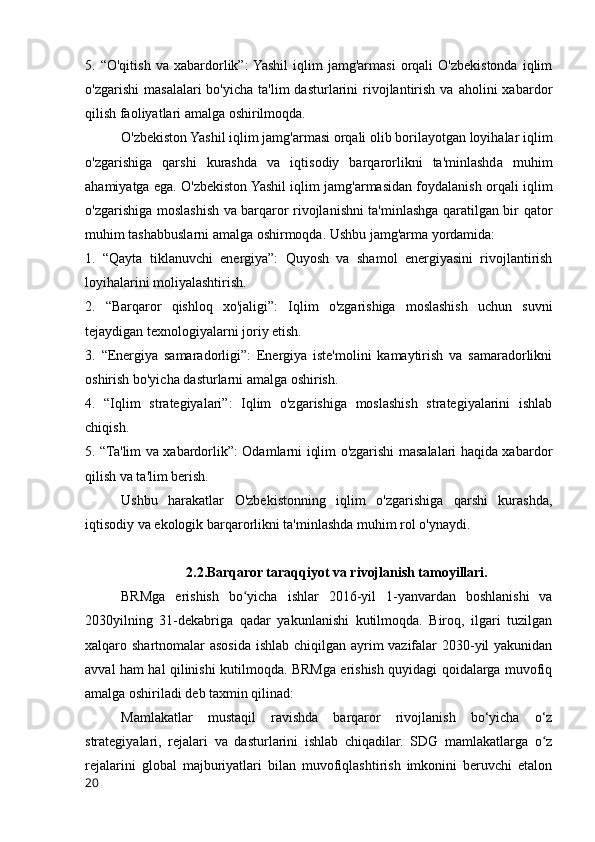 5.  “O'qitish   va  xabardorlik”:  Yashil   iqlim   jamg'armasi   orqali   O'zbekistonda   iqlim
o'zgarishi  masalalari   bo'yicha  ta'lim  dasturlarini   rivojlantirish  va  aholini  xabardor
qilish faoliyatlari amalga oshirilmoqda.
O'zbekiston Yashil iqlim jamg'armasi orqali olib borilayotgan loyihalar iqlim
o'zgarishiga   qarshi   kurashda   va   iqtisodiy   barqarorlikni   ta'minlashda   muhim
ahamiyatga ega. O'zbekiston Yashil iqlim jamg'armasidan foydalanish orqali iqlim
o'zgarishiga moslashish va barqaror rivojlanishni ta'minlashga qaratilgan bir qator
muhim tashabbuslarni amalga oshirmoqda. Ushbu jamg'arma yordamida:
1.   “Qayta   tiklanuvchi   energiya”:   Quyosh   va   shamol   energiyasini   rivojlantirish
loyihalarini moliyalashtirish.
2.   “Barqaror   qishloq   xo'jaligi”:   Iqlim   o'zgarishiga   moslashish   uchun   suvni
tejaydigan texnologiyalarni joriy etish.
3.   “Energiya   samaradorligi”:   Energiya   iste'molini   kamaytirish   va   samaradorlikni
oshirish bo'yicha dasturlarni amalga oshirish.
4.   “Iqlim   strategiyalari”:   Iqlim   o'zgarishiga   moslashish   strategiyalarini   ishlab
chiqish.
5. “Ta'lim va xabardorlik”: Odamlarni iqlim o'zgarishi masalalari haqida xabardor
qilish va ta'lim berish.
Ushbu   harakatlar   O'zbekistonning   iqlim   o'zgarishiga   qarshi   kurashda,
iqtisodiy va ekologik barqarorlikni ta'minlashda muhim rol o'ynaydi.
2.2.Barqaror taraqqiyot va rivojlanish tamoyillari.
BRMga   erishish   bo yicha   ishlar   2016-yil   1-yanvardan   boshlanishi   vaʻ
2030yilning   31-dekabriga   qadar   yakunlanishi   kutilmoqda.   Biroq,   ilgari   tuzilgan
xalqaro shartnomalar asosida ishlab chiqilgan ayrim vazifalar 2030-yil  yakunidan
avval ham hal qilinishi kutilmoqda. BRMga erishish quyidagi qoidalarga muvofiq
amalga oshiriladi deb taxmin qilinad:  
Mamlakatlar   mustaqil   ravishda   barqaror   rivojlanish   bo‘yicha   o‘z
strategiyalari,   rejalari   va   dasturlarini   ishlab   chiqadilar.   SDG   mamlakatlarga   o z	
ʻ
rejalarini   global   majburiyatlari   bilan   muvofiqlashtirish   imkonini   beruvchi   etalon
20 