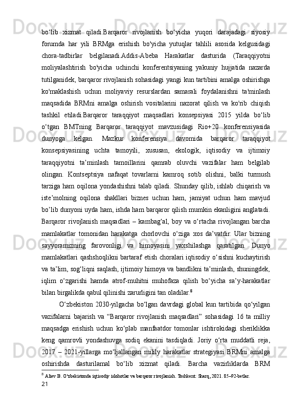 bo lib   xizmat   qiladi.Barqaror   rivojlanish   bo yicha   yuqori   darajadagi   siyosiyʻ ʻ
forumda   har   yili   BRMga   erishish   bo'yicha   yutuqlar   tahlili   asosida   kelgusidagi
chora-tadbirlar   belgilanadi.Addis-Abeba   Harakatlar   dasturida   (Taraqqiyotni
moliyalashtirish   bo'yicha   uchinchi   konferentsiyaning   yakuniy   hujjatida   nazarda
tutilganidek, barqaror rivojlanish sohasidagi yangi kun tartibini amalga oshirishga
ko'maklashish   uchun   moliyaviy   resurslardan   samarali   foydalanishni   ta'minlash
maqsadida   BRMni   amalga   oshirish   vositalarini   nazorat   qilish   va   ko'rib   chiqish
tashkil   etiladi.Barqaror   taraqqiyot   maqsadlari   konsepsiyasi   2015   yilda   bo‘lib
o‘tgan   BMTning   Barqaror   taraqqiyot   mavzusidagi   Rio+20   konferensiyasida
dunyoga   kelgan.   Mazkur   konferensiya   davomida   barqaror   taraqqiyot
konsepsiyasining   uchta   tamoyili,   xususan,   ekologik,   iqtisodiy   va   ijtimoiy
taraqqiyotni   ta’minlash   tamoillarini   qamrab   oluvchi   vazifalar   ham   belgilab
olingan.   Kontseptsiya   nafaqat   tovarlarni   kamroq   sotib   olishni,   balki   turmush
tarziga   ham   oqilona  yondashishni   talab  qiladi.   Shunday  qilib,   ishlab   chiqarish   va
iste’molning   oqilona   shakllari   biznes   uchun   ham,   jamiyat   uchun   ham   mavjud
bo’lib dunyoni uyda ham, ishda ham barqaror qilish mumkin ekanligini anglatadi.
Barqaror   rivojlanish   maqsadlari   –   kambag‘al,   boy   va   o‘rtacha   rivojlangan   barcha
mamlakatlar   tomonidan   harakatga   chorlovchi   o‘ziga   xos   da’vatdir.   Ular   bizning
sayyoramizning   farovonligi   va   himoyasini   yaxshilashga   qaratilgan.   Dunyo
mamlakatlari qashshoqlikni  bartaraf etish choralari iqtisodiy o‘sishni  kuchaytirish
va ta’lim, sog‘liqni saqlash, ijtimoiy himoya va bandlikni ta’minlash, shuningdek,
iqlim   o‘zgarishi   hamda   atrof-muhitni   muhofaza   qilish   bo‘yicha   sa’y-harakatlar
bilan birgalikda qabul qilinishi zarurligini tan oladilar. 8
O‘zbekiston  2030-yilgacha  bo‘lgan  davrdagi   global   kun  tartibida  qo‘yilgan
vazifalarni   bajarish   va   “Barqaror   rivojlanish   maqsadlari”   sohasidagi   16   ta   milliy
maqsadga   erishish   uchun   ko‘plab   manfaatdor   tomonlar   ishtirokidagi   sheriklikka
keng   qamrovli   yondashuvga   sodiq   ekanini   tasdiqladi.   Joriy   o‘rta   muddatli   reja,
2017   –   2021-yillarga   mo‘ljallangan   milily   harakatlar   strategiyasi   BRMni   amalga
oshirishda   dasturilamal   bo‘lib   xizmat   qiladi.   Barcha   vazirliklarda   BRM
8
  Aliev B. O‘zbekistonda iqtisodiy islohotlar va barqaror rivojlanish. Toshkent: Sharq, 2021. 85–92-betlar.
21 