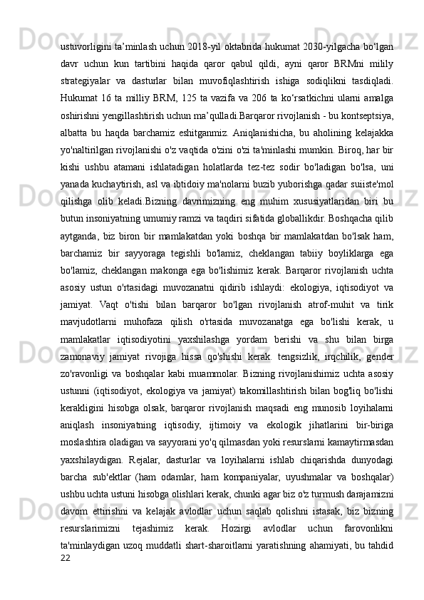 ustuvorligini ta’minlash uchun 2018-yil oktabrida hukumat 2030-yilgacha bo‘lgan
davr   uchun   kun   tartibini   haqida   qaror   qabul   qildi,   ayni   qaror   BRMni   milily
strategiyalar   va   dasturlar   bilan   muvofiqlashtirish   ishiga   sodiqlikni   tasdiqladi.
Hukumat   16   ta   milliy   BRM,   125   ta   vazifa   va   206   ta   ko‘rsatkichni   ularni   amalga
oshirishni yengillashtirish uchun ma’qulladi.Barqaror rivojlanish - bu kontseptsiya,
albatta   bu   haqda   barchamiz   eshitganmiz.  Aniqlanishicha,   bu   aholining   kelajakka
yo'naltirilgan rivojlanishi o'z vaqtida o'zini o'zi ta'minlashi mumkin. Biroq, har bir
kishi   ushbu   atamani   ishlatadigan   holatlarda   tez-tez   sodir   bo'ladigan   bo'lsa,   uni
yanada kuchaytirish, asl va ibtidoiy ma'nolarni buzib yuborishga qadar suiiste'mol
qilishga   olib   keladi.Bizning   davrimizning   eng   muhim   xususiyatlaridan   biri   bu
butun insoniyatning umumiy ramzi va taqdiri sifatida globallikdir. Boshqacha qilib
aytganda,   biz   biron   bir   mamlakatdan   yoki   boshqa   bir   mamlakatdan   bo'lsak   ham,
barchamiz   bir   sayyoraga   tegishli   bo'lamiz,   cheklangan   tabiiy   boyliklarga   ega
bo'lamiz,   cheklangan   makonga   ega   bo'lishimiz   kerak.   Barqaror   rivojlanish   uchta
asosiy   ustun   o'rtasidagi   muvozanatni   qidirib   ishlaydi:   ekologiya,   iqtisodiyot   va
jamiyat.   Vaqt   o'tishi   bilan   barqaror   bo'lgan   rivojlanish   atrof-muhit   va   tirik
mavjudotlarni   muhofaza   qilish   o'rtasida   muvozanatga   ega   bo'lishi   kerak,   u
mamlakatlar   iqtisodiyotini   yaxshilashga   yordam   berishi   va   shu   bilan   birga
zamonaviy   jamiyat   rivojiga   hissa   qo'shishi   kerak.   tengsizlik,   irqchilik,   gender
zo'ravonligi   va   boshqalar   kabi   muammolar.   Bizning   rivojlanishimiz   uchta   asosiy
ustunni   (iqtisodiyot,   ekologiya   va   jamiyat)   takomillashtirish   bilan   bog'liq   bo'lishi
kerakligini   hisobga   olsak,   barqaror   rivojlanish   maqsadi   eng   munosib   loyihalarni
aniqlash   insoniyatning   iqtisodiy,   ijtimoiy   va   ekologik   jihatlarini   bir-biriga
moslashtira oladigan va sayyorani yo'q qilmasdan yoki resurslarni kamaytirmasdan
yaxshilaydigan.   Rejalar,   dasturlar   va   loyihalarni   ishlab   chiqarishda   dunyodagi
barcha   sub'ektlar   (ham   odamlar,   ham   kompaniyalar,   uyushmalar   va   boshqalar)
ushbu uchta ustuni hisobga olishlari kerak, chunki agar biz o'z turmush darajamizni
davom   ettirishni   va   kelajak   avlodlar   uchun   saqlab   qolishni   istasak,   biz   bizning
resurslarimizni   tejashimiz   kerak.   Hozirgi   avlodlar   uchun   farovonlikni
ta'minlaydigan   uzoq  muddatli   shart-sharoitlarni   yaratishning   ahamiyati,   bu  tahdid
22 