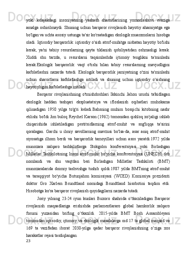 yoki   kelajakdagi   insoniyatning   yashash   sharoitlarining   yomonlashuvi   evaziga
amalga oshirilmaydi. Shuning uchun barqaror rivojlanish hayotiy ahamiyatga ega
bo'lgan va uchta asosiy ustunga ta'sir ko'rsatadigan ekologik muammolarni hisobga
oladi. Iqtisodiy barqarorlik: iqtisodiy o'sish atrof-muhitga nisbatan hayotiy bo'lishi
kerak,   ya'ni   tabiiy   resurslarning   qayta   tiklanish   qobiliyatidan   oshmasligi   kerak.
Xuddi   shu   tarzda,   u   resurslarni   taqsimlashda   ijtimoiy   tenglikni   ta'minlashi
kerak.Ekologik   barqarorlik:   vaqt   o'tishi   bilan   tabiiy   resurslarning   mavjudligini
kafolatlashni   nazarda   tutadi.   Ekologik   barqarorlik   jamiyatning   o'zini   ta'minlashi
uchun   sharoitlarni   kafolatlashga   intiladi   va   shuning   uchun   iqtisodiy   o'sishning
hayotiyligini kafolatlashga intiladi.  
Barqaror   rivojlanishning   o'tmishdoshlari   Ikkinchi   Jahon   urushi   ta'kidlagan
ekologik   haddan   tashqari   ekspluatatsiya   va   ifloslanish   oqibatlari   muhokama
qilinadigan   1950   yilga   to'g'ri   keladi.Bahsning   muhim   bosqichi   kitobning   nashr
etilishi bo'ldi Jim buloq Reychel Karson (1962) tomonidan qishloq xo'jaligi ishlab
chiqarishida   ishlatiladigan   pestitsidlarning   atrof-muhit   va   sog'liqqa   ta'sirini
qoralagan.   Garchi   u   ilmiy   savollarning   mavzusi   bo'lsa-da,   asar   aniq   atrof-muhit
siyosatiga   ilhom   berdi   va   barqarorlik   tamoyillari   uchun   asos   yaratdi.1972   yilda
munozara   xalqaro   tashkilotlarga   Stokgolm   konferentsiyasi   yoki   Birlashgan
Millatlar Tashkilotining Inson atrof-muhit bo'yicha konferentsiyasi (UNECH) deb
nomlandi   va   shu   vaqtdan   beri   Birlashgan   Millatlar   Tashkiloti   (BMT)
munozaralarida   doimiy   tashvishga   tushib   qoldi.1987   yilda   BMTning   atrof-muhit
va   taraqqiyot   bo'yicha   Butunjahon   komissiyasi   (WCED)   Komissiya   prezidenti
doktor   Gro   Xarlem   Brundtland   nomidagi   Brundtland   hisobotini   taqdim   etdi.
Hisobotga ko'ra barqaror rivojlanish quyidagilarni nazarda tutadi.  
Joriy   yilning   23-24   iyun   kunlari   Buxoro   shahrida   o‘tkaziladigan   Barqaror
rivojlanish   maqsadlariga   erishishda   parlamentlararo   global   hamkorlik   xalqaro
forumi   yuzasidan   brifing   o‘tkazildi.   2015-yilda   BMT   Bosh   Assambleyasi
tomonidan iqtisodiy, ijtimoiy va ekologik masalalarga oid 17 ta global maqsad va
169   ta   vazifadan   iborat   2030-yilga   qadar   barqaror   rivojlanishning   o‘ziga   xos
harakatlar rejasi tasdiqlangan.
23 