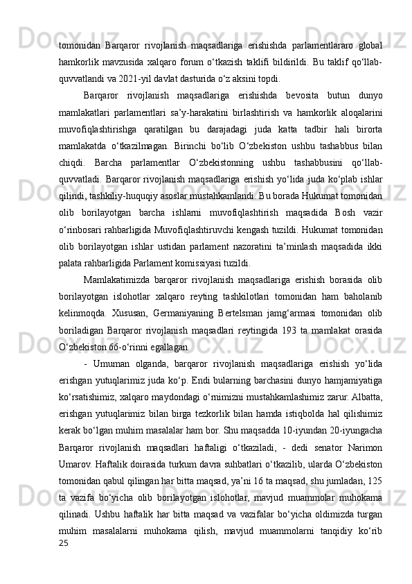 tomonidan   Barqaror   rivojlanish   maqsadlariga   erishishda   parlamentlararo   global
hamkorlik   mavzusida   xalqaro   forum   o‘tkazish   taklifi   bildirildi.   Bu   taklif   qo‘llab-
quvvatlandi va 2021-yil davlat dasturida o‘z aksini topdi.
Barqaror   rivojlanish   maqsadlariga   erishishda   bevosita   butun   dunyo
mamlakatlari   parlamentlari   sa’y-harakatini   birlashtirish   va   hamkorlik   aloqalarini
muvofiqlashtirishga   qaratilgan   bu   darajadagi   juda   katta   tadbir   hali   birorta
mamlakatda   o‘tkazilmagan.   Birinchi   bo‘lib   O‘zbekiston   ushbu   tashabbus   bilan
chiqdi.   Barcha   parlamentlar   O‘zbekistonning   ushbu   tashabbusini   qo‘llab-
quvvatladi. Barqaror  rivojlanish  maqsadlariga  erishish  yo‘lida  juda  ko‘plab  ishlar
qilindi, tashkiliy-huquqiy asoslar mustahkamlandi. Bu borada Hukumat tomonidan
olib   borilayotgan   barcha   ishlarni   muvofiqlashtirish   maqsadida   Bosh   vazir
o‘rinbosari rahbarligida Muvofiqlashtiruvchi kengash tuzildi. Hukumat tomonidan
olib   borilayotgan   ishlar   ustidan   parlament   nazoratini   ta’minlash   maqsadida   ikki
palata rahbarligida Parlament komissiyasi tuzildi.
Mamlakatimizda   barqaror   rivojlanish   maqsadlariga   erishish   borasida   olib
borilayotgan   islohotlar   xalqaro   reyting   tashkilotlari   tomonidan   ham   baholanib
kelinmoqda.   Xususan,   Germaniyaning   Bertelsman   jamg‘armasi   tomonidan   olib
boriladigan   Barqaror   rivojlanish   maqsadlari   reytingida   193   ta   mamlakat   orasida
O‘zbekiston 66-o‘rinni egallagan.
-   Umuman   olganda,   barqaror   rivojlanish   maqsadlariga   erishish   yo‘lida
erishgan  yutuqlarimiz  juda ko‘p. Endi  bularning barchasini  dunyo  hamjamiyatiga
ko‘rsatishimiz, xalqaro maydondagi o‘rnimizni mustahkamlashimiz zarur. Albatta,
erishgan   yutuqlarimiz   bilan   birga   tezkorlik   bilan   hamda   istiqbolda   hal   qilishimiz
kerak bo‘lgan muhim masalalar ham bor. Shu maqsadda 10-iyundan 20-iyungacha
Barqaror   rivojlanish   maqsadlari   haftaligi   o‘tkaziladi,   -   dedi   senator   Narimon
Umarov. Haftalik doirasida turkum davra suhbatlari o‘tkazilib, ularda O‘zbekiston
tomonidan qabul qilingan har bitta maqsad, ya’ni 16 ta maqsad, shu jumladan, 125
ta   vazifa   bo‘yicha   olib   borilayotgan   islohotlar,   mavjud   muammolar   muhokama
qilinadi.   Ushbu   haftalik   har   bitta   maqsad   va   vazifalar   bo‘yicha   oldimizda   turgan
muhim   masalalarni   muhokama   qilish,   mavjud   muammolarni   tanqidiy   ko‘rib
25 