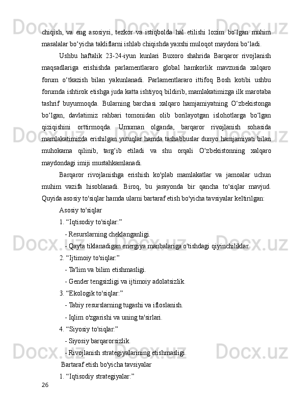 chiqish,   va   eng   asosiysi,   tezkor   va   istiqbolda   hal   etilishi   lozim   bo‘lgan   muhim
masalalar bo‘yicha takliflarni ishlab chiqishda yaxshi muloqot maydoni bo‘ladi.
Ushbu   haftalik   23-24-iyun   kunlari   Buxoro   shahrida   Barqaror   rivojlanish
maqsadlariga   erishishda   parlamentlararo   global   hamkorlik   mavzusida   xalqaro
forum   o‘tkazish   bilan   yakunlanadi.   Parlamentlararo   ittifoq   Bosh   kotibi   ushbu
forumda ishtirok etishga juda katta ishtiyoq bildirib, mamlakatimizga ilk marotaba
tashrif   buyurmoqda.   Bularning   barchasi   xalqaro   hamjamiyatning   O‘zbekistonga
bo‘lgan,   davlatimiz   rahbari   tomonidan   olib   borilayotgan   islohotlarga   bo‘lgan
qiziqishini   orttirmoqda.   Umuman   olganda,   barqaror   rivojlanish   sohasida
mamlakatimizda erishilgan yutuqlar hamda tashabbuslar dunyo hamjamiyati bilan
muhokama   qilinib,   targ‘ib   etiladi   va   shu   orqali   O‘zbekistonning   xalqaro
maydondagi imiji mustahkamlanadi.
Barqaror   rivojlanishga   erishish   ko'plab   mamlakatlar   va   jamoalar   uchun
muhim   vazifa   hisoblanadi.   Biroq,   bu   jarayonda   bir   qancha   to'siqlar   mavjud.
Quyida asosiy to'siqlar hamda ularni bartaraf etish bo'yicha tavsiyalar keltirilgan:
Asosiy to'siqlar
1. “Iqtisodiy to'siqlar:”
   - Resurslarning cheklanganligi.
   - Qayta tiklanadigan energiya manbalariga o'tishdagi qiyinchiliklar.
2. “Ijtimoiy to'siqlar:”
   - Ta'lim va bilim etishmasligi.
   - Gender tengsizligi va ijtimoiy adolatsizlik.
3. “Ekologik to'siqlar:”
   - Tabiy resurslarning tugashi va ifloslanish.
   - Iqlim o'zgarishi va uning ta'sirlari.
4. “Siyosiy to'siqlar:”
   - Siyosiy barqarorsizlik.
   - Rivojlanish strategiyalarining etishmasligi.
 Bartaraf etish bo'yicha tavsiyalar
1. “Iqtisodiy strategiyalar:”
26 