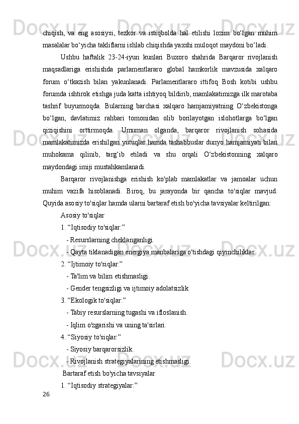 chiqish,   va   eng   asosiysi,   tezkor   va   istiqbolda   hal   etilishi   lozim   bo‘lgan   muhim
masalalar bo‘yicha takliflarni ishlab chiqishda yaxshi muloqot maydoni bo‘ladi.
Ushbu   haftalik   23-24-iyun   kunlari   Buxoro   shahrida   Barqaror   rivojlanish
maqsadlariga   erishishda   parlamentlararo   global   hamkorlik   mavzusida   xalqaro
forum   o‘tkazish   bilan   yakunlanadi.   Parlamentlararo   ittifoq   Bosh   kotibi   ushbu
forumda ishtirok etishga juda katta ishtiyoq bildirib, mamlakatimizga ilk marotaba
tashrif   buyurmoqda.   Bularning   barchasi   xalqaro   hamjamiyatning   O‘zbekistonga
bo‘lgan,   davlatimiz   rahbari   tomonidan   olib   borilayotgan   islohotlarga   bo‘lgan
qiziqishini   orttirmoqda.   Umuman   olganda,   barqaror   rivojlanish   sohasida
mamlakatimizda erishilgan yutuqlar hamda tashabbuslar dunyo hamjamiyati bilan
muhokama   qilinib,   targ‘ib   etiladi   va   shu   orqali   O‘zbekistonning   xalqaro
maydondagi imiji mustahkamlanadi.
Barqaror   rivojlanishga   erishish   ko'plab   mamlakatlar   va   jamoalar   uchun
muhim   vazifa   hisoblanadi.   Biroq,   bu   jarayonda   bir   qancha   to'siqlar   mavjud.
Quyida asosiy to'siqlar hamda ularni bartaraf etish bo'yicha tavsiyalar keltirilgan:
Asosiy to'siqlar
1. “Iqtisodiy to'siqlar:”
   - Resurslarning cheklanganligi.
   - Qayta tiklanadigan energiya manbalariga o'tishdagi qiyinchiliklar.
2. “Ijtimoiy to'siqlar:”
   - Ta'lim va bilim etishmasligi.
   - Gender tengsizligi va ijtimoiy adolatsizlik.
3. “Ekologik to'siqlar:”
   - Tabiy resurslarning tugashi va ifloslanish.
   - Iqlim o'zgarishi va uning ta'sirlari.
4. “Siyosiy to'siqlar:”
   - Siyosiy barqarorsizlik.
   - Rivojlanish strategiyalarining etishmasligi.
 Bartaraf etish bo'yicha tavsiyalar
1. “Iqtisodiy strategiyalar:”
26