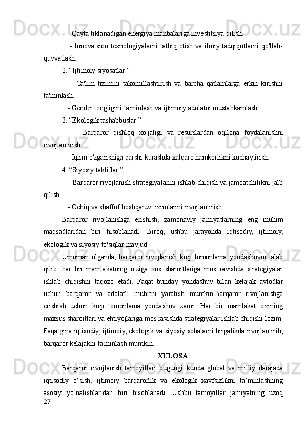    - Qayta tiklanadigan energiya manbalariga investitsiya qilish.
     - Innovatsion texnologiyalarni  tatbiq etish  va ilmiy tadqiqotlarni  qo'llab-
quvvatlash.
2. “Ijtimoiy siyosatlar:”
      -   Ta'lim   tizimini   takomillashtirish   va   barcha   qatlamlarga   erkin   kirishni
ta'minlash.
   - Gender tengligini ta'minlash va ijtimoiy adolatni mustahkamlash.
3. “Ekologik tashabbuslar:”
      -   Barqaror   qishloq   xo'jaligi   va   resurslardan   oqilona   foydalanishni
rivojlantirish.
   - Iqlim o'zgarishiga qarshi kurashda xalqaro hamkorlikni kuchaytirish.
4. “Siyosiy takliflar:”
   - Barqaror rivojlanish strategiyalarini ishlab chiqish va jamoatchilikni jalb
qilish.
   - Ochiq va shaffof boshqaruv tizimlarini rivojlantirish.
Barqaror   rivojlanishga   erishish,   zamonaviy   jamiyatlarning   eng   muhim
maqsadlaridan   biri   hisoblanadi.   Biroq,   ushbu   jarayonda   iqtisodiy,   ijtimoiy,
ekologik va siyosiy to'siqlar mavjud. 
Umuman   olganda,   barqaror   rivojlanish   ko'p   tomonlama   yondashuvni   talab
qilib,   har   bir   mamlakatning   o'ziga   xos   sharoitlariga   mos   ravishda   strategiyalar
ishlab   chiqishni   taqozo   etadi.   Faqat   bunday   yondashuv   bilan   kelajak   avlodlar
uchun   barqaror   va   adolatli   muhitni   yaratish   mumkin.Barqaror   rivojlanishga
erishish   uchun   ko'p   tomonlama   yondashuv   zarur.   Har   bir   mamlakat   o'zining
maxsus sharoitlari va ehtiyojlariga mos ravishda strategiyalar ishlab chiqishi lozim.
Faqatgina iqtisodiy, ijtimoiy, ekologik va siyosiy sohalarni birgalikda rivojlantirib,
barqaror kelajakni ta'minlash mumkin.
XULOSA
Barqaror   rivojlanish   tamoyillari   bugungi   kunda   global   va   milliy   darajada
iqtisodiy   o‘sish,   ijtimoiy   barqarorlik   va   ekologik   xavfsizlikni   ta’minlashning
asosiy   yo‘nalishlaridan   biri   hisoblanadi.   Ushbu   tamoyillar   jamiyatning   uzoq
27 