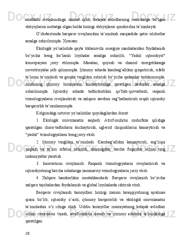 muddatli   rivojlanishiga   xizmat   qilib,   kelajak   avlodlarning   resurslarga   bo‘lgan
ehtiyojlarini inobatga olgan holda hozirgi ehtiyojlarni qondirishni ta’minlaydi.
O‘zbekistonda   barqaror   rivojlanishni   ta’minlash   maqsadida   qator   islohotlar
amalga oshirilmoqda. Xususan:
Ekologik   yo‘nalishda   qayta   tiklanuvchi   energiya   manbalaridan   foydalanish
bo‘yicha   keng   ko‘lamli   loyihalar   amalga   oshirilib,   "Yashil   iqtisodiyot"
konsepsiyasi   joriy   etilmoqda.   Masalan,   quyosh   va   shamol   energetikasiga
investitsiyalar  jalb qilinmoqda. Ijtimoiy sohada kambag‘allikni qisqartirish, sifatli
ta’limni ta’minlash va gender tenglikni oshirish bo‘yicha qadamlar tashlanmoqda.
Aholining   ijtimoiy   himoyasini   kuchaytirishga   qaratilgan   dasturlar   amalga
oshirilmoqda.   Iqtisodiy   sohada   tadbirkorlikni   qo‘llab-quvvatlash,   raqamli
texnologiyalarni   rivojlantirish   va   xalqaro   savdoni   rag‘batlantirish   orqali   iqtisodiy
barqarorlik ta’minlanmoqda.
Kelgusidagi ustuvor yo‘nalishlar quyidagilardan iborat:
1.   Ekologik   muvozanatni   saqlash:   Atrof-muhitni   muhofaza   qilishga
qaratilgan   chora-tadbirlarni   kuchaytirish,   uglerod   chiqindilarini   kamaytirish   va
"yashil" texnologiyalarni keng joriy etish.
2.   Ijtimoiy   tenglikni   ta’minlash:   Kambag‘allikni   kamaytirish,   sog‘liqni
saqlash   va   ta’lim   sifatini   oshirish,   shuningdek,   barcha   fuqarolar   uchun   teng
imkoniyatlar yaratish.
3.   Innovatsion   rivojlanish:   Raqamli   texnologiyalarni   rivojlantirish   va
iqtisodiyotning barcha sohalariga zamonaviy texnologiyalarni joriy etish.
4.   Xalqaro   hamkorlikni   mustahkamlash:   Barqaror   rivojlanish   bo‘yicha
xalqaro tajribalardan foydalanish va global loyihalarda ishtirok etish.
Barqaror   rivojlanish   tamoyillari   hozirgi   zamon   taraqqiyotining   ajralmas
qismi   bo‘lib,   iqtisodiy   o‘sish,   ijtimoiy   barqarorlik   va   ekologik   muvozanatni
ta’minlashni   o‘z   ichiga   oladi.   Ushbu   tamoyillar   insoniyatning   kelajak   avlodlari
uchun   resurslarni   tejash,   atrof-muhitni   asrash   va   ijtimoiy   adolatni   ta’minlashga
qaratilgan.
28 