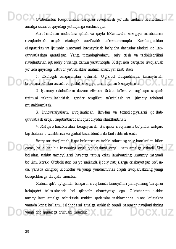 O‘zbekiston   Respublikasi   barqaror   rivojlanish   yo‘lida   muhim   islohotlarni
amalga oshirib, quyidagi yutuqlarga erishmoqda:
Atrof-muhitni   muhofaza   qilish   va   qayta   tiklanuvchi   energiya   manbalarini
rivojlantirish   orqali   ekologik   xavfsizlik   ta’minlanmoqda.   Kambag‘allikni
qisqartirish   va   ijtimoiy   himoyani   kuchaytirish   bo‘yicha   dasturlar   aholini   qo‘llab-
quvvatlashga   qaratilgan.   Yangi   texnologiyalarni   joriy   etish   va   tadbirkorlikni
rivojlantirish iqtisodiy o‘sishga zamin yaratmoqda. Kelgusida barqaror rivojlanish
yo‘lida quyidagi ustuvor yo‘nalishlar muhim ahamiyat kasb etadi:
1.   Ekologik   barqarorlikni   oshirish:   Uglerod   chiqindilarini   kamaytirish,
bioxilma-xillikni asrash va yashil energiya tarmoqlarini kengaytirish.
2.   Ijtimoiy   islohotlarni   davom   ettirish:   Sifatli   ta’lim   va   sog‘liqni   saqlash
tizimini   takomillashtirish,   gender   tenglikni   ta’minlash   va   ijtimoiy   adolatni
mustahkamlash.
3.   Innovatsiyalarni   rivojlantirish:   Ilm-fan   va   texnologiyalarni   qo‘llab-
quvvatlash orqali raqobatbardosh iqtisodiyotni shakllantirish.
4. Xalqaro hamkorlikni  kengaytirish:  Barqaror rivojlanish bo‘yicha xalqaro
tajribalarni o‘zlashtirish va global tashabbuslarda faol ishtirok etish.
Barqaror rivojlanish faqat hukumat va tashkilotlarning sa’y-harakatlari bilan
emas,   balki   har   bir   insonning   ongli   yondashuvi   orqali   ham   amalga   oshadi.   Shu
boisdan,   ushbu   tamoyillarni   hayotga   tatbiq   etish   jamiyatning   umumiy   maqsadi
bo‘lishi   kerak.   O‘zbekiston   bu   yo‘nalishda   ijobiy   natijalarga   erishayotgan   bo‘lsa-
da, yanada kengroq islohotlar  va yangi  yondashuvlar  orqali  rivojlanishning yangi
bosqichlariga chiqishi mumkin. 
Xulosa qilib aytganda, barqaror rivojlanish tamoyillari jamiyatning barqaror
kelajagini   ta’minlashda   hal   qiluvchi   ahamiyatga   ega.   O‘zbekiston   ushbu
tamoyillarni   amalga   oshirishda   muhim   qadamlar   tashlamoqda,   biroq   kelajakda
yanada  keng  ko‘lamli   islohotlarni   amalga  oshirish  orqali  barqaror  rivojlanishning
yangi cho‘qqilariga erishishi mumkin.
29 