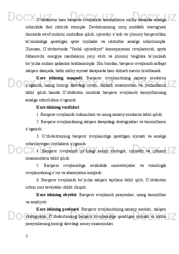 O‘zbekiston   ham   barqaror   rivojlanish   tamoyillarini   milliy   darajada   amalga
oshirishda   faol   ishtirok   etmoqda.   Davlatimizning   uzoq   muddatli   strategiyasi
doirasida atrof-muhitni  muhofaza qilish, iqtisodiy o‘sish va ijtimoiy barqarorlikni
ta’minlashga   qaratilgan   qator   loyihalar   va   islohotlar   amalga   oshirilmoqda.
Xususan,   O‘zbekistonda   "Yashil   iqtisodiyot"   konsepsiyasini   rivojlantirish,   qayta
tiklanuvchi   energiya   manbalarini   joriy   etish   va   ijtimoiy   tenglikni   ta’minlash
bo‘yicha muhim qadamlar tashlanmoqda. Shu boisdan, barqaror rivojlanish nafaqat
xalqaro darajada, balki milliy siyosat darajasida ham dolzarb mavzu hisoblanadi. 
Kurs   ishining   maqsadi.   Barqaror   rivojlanishning   nazariy   asoslarini
o‘rganish,   uning   hozirgi   davrdagi   rivoji,   dolzarb   muammolari   va   yechimlarini
tahlil   qilish   hamda   O‘zbekiston   misolida   barqaror   rivojlanish   tamoyillarining
amalga oshirilishini o‘rganish.
Kurs ishining   vazifalari :
1. Barqaror rivojlanish tushunchasi va uning nazariy asoslarini tahlil qilish.
2. Barqaror rivojlanishning xalqaro darajadagi strategiyalari va tamoyillarini
o‘rganish.
3.   O‘zbekistonning   barqaror   rivojlanishga   qaratilgan   siyosati   va   amalga
oshirilayotgan loyihalarni o‘rganish.
4.   Barqaror   rivojlanish   yo‘lidagi   asosiy   ekologik,   iqtisodiy   va   ijtimoiy
muammolarni tahlil qilish.
5.   Barqaror   rivojlanishga   erishishda   innovatsiyalar   va   texnologik
rivojlanishning o‘rni va ahamiyatini aniqlash.
6.   Barqaror   rivojlanish   bo‘yicha   xalqaro   tajribani   tahlil   qilib,   O‘zbekiston
uchun mos tavsiyalar ishlab chiqish.
Kurs   ishining   obyekti :   Barqaror   rivojlanish   jarayonlari,   uning   tamoyillari
va amaliyoti.
Kurs ishining   predmeti : Barqaror rivojlanishning nazariy asoslari, xalqaro
strategiyalar,   O‘zbekistonning   barqaror   rivojlanishga   qaratilgan   siyosati   va   ushbu
jarayonlarning hozirgi davrdagi asosiy muammolari.
3 