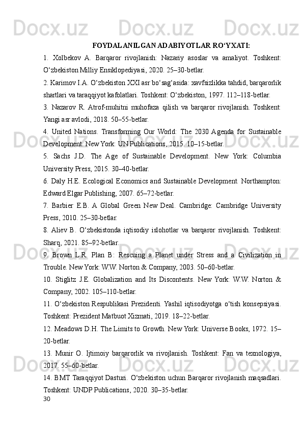 FOYDALANILGAN ADABIYOTLAR RO‘YXATI:
1.   Xolbekov   A.   Barqaror   rivojlanish:   Nazariy   asoslar   va   amaliyot.   Toshkent:
O‘zbekiston Milliy Ensiklopediyasi, 2020. 25–30-betlar.
2. Karimov I.A. O‘zbekiston XXI asr bo‘sag‘asida: xavfsizlikka tahdid, barqarorlik
shartlari va taraqqiyot kafolatlari. Toshkent: O‘zbekiston, 1997. 112–118-betlar.
3.   Nazarov   R.  Atrof-muhitni   muhofaza   qilish   va   barqaror   rivojlanish.   Toshkent:
Yangi asr avlodi, 2018. 50–55-betlar.
4.   United   Nations.   Transforming   Our   World:   The   2030  Agenda   for   Sustainable
Development. New York: UN Publications, 2015. 10–15-betlar.
5.   Sachs   J.D.   The   Age   of   Sustainable   Development.   New   York:   Columbia
University Press, 2015. 30–40-betlar.
6.  Daly  H.E.  Ecological  Economics  and   Sustainable  Development.   Northampton:
Edward Elgar Publishing, 2007. 65–72-betlar.
7.   Barbier   E.B.  A   Global   Green   New   Deal.   Cambridge:   Cambridge   University
Press, 2010. 25–30-betlar.
8.  Aliev   B.   O‘zbekistonda   iqtisodiy   islohotlar   va   barqaror   rivojlanish.   Toshkent:
Sharq, 2021. 85–92-betlar.
9.   Brown   L.R.   Plan   B:   Rescuing   a   Planet   under   Stress   and   a   Civilization   in
Trouble. New York: W.W. Norton & Company, 2003. 50–60-betlar.
10.   Stiglitz   J.E.   Globalization   and   Its   Discontents.   New   York:   W.W.   Norton   &
Company, 2002. 105–110-betlar.
11.   O‘zbekiston  Respublikasi  Prezidenti.  Yashil   iqtisodiyotga   o‘tish   konsepsiyasi.
Toshkent: Prezident Matbuot Xizmati, 2019. 18–22-betlar.
12. Meadows D.H. The Limits to Growth. New York: Universe Books, 1972. 15–
20-betlar.
13.   Munir   O.   Ijtimoiy   barqarorlik   va   rivojlanish.   Toshkent:   Fan   va   texnologiya,
2017. 55–60-betlar.
14. BMT Taraqqiyot Dasturi. O‘zbekiston uchun Barqaror rivojlanish maqsadlari.
Toshkent: UNDP Publications, 2020. 30–35-betlar.
30 