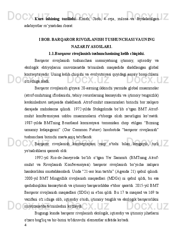 Kurs   ishining   tuzilishi.   Kirish,   2bob,   4   reja,   xulosa   va   foydalanilgan
adabiyotlar ro’yxatidan iborat.
I BOB. BARQAROR RIVOJLANISH TUSHUNCHASI VA UNING
NAZARIY ASOSLARI.
1.1.Barqaror rivojlanish tushunchasining kelib chiqishi.
Barqaror   rivojlanish   tushunchasi   insoniyatning   ijtimoiy,   iqtisodiy   va
ekologik   ehtiyojlarini   muvozanatda   ta'minlash   maqsadida   shakllangan   global
kontseptsiyadir. Uning kelib chiqishi va evolyutsiyasi quyidagi asosiy bosqichlarni
o'z ichiga oladi:
Barqaror rivojlanish g'oyasi 20-asrning ikkinchi yarmida global muammolar
(atrof-muhitning ifloslanishi, tabiiy resurslarning kamayishi va ijtimoiy tengsizlik)
keskinlashuvi  natijasida shakllandi. Atrof-muhit muammolari birinchi bor xalqaro
darajada   muhokama   qilindi.   1972-yilda   Stokgolmda   bo‘lib   o‘tgan   BMT   Atrof-
muhit   konferensiyasi   ushbu   muammolarni   e'tiborga   olish   zarurligini   ko‘rsatdi.
1987-yilda   BMTning   Bruntland   komissiyasi   tomonidan   chop   etilgan   “Bizning
umumiy   kelajagimiz”   (Our   Common   Future)   hisobotida   “barqaror   rivojlanish”
tushunchasi birinchi marta aniq ta'riflandi:
Barqaror   rivojlanish   kontseptsiyasi   vaqt   o'tishi   bilan   kengayib,   turli
yo'nalishlarni qamrab oldi:
1992-yil   Rio-de-Janeyroda   bo‘lib   o‘tgan   Yer   Sammiti   (BMTning   Atrof-
muhit   va   Rivojlanish   Konferensiyasi)   barqaror   rivojlanish   bo‘yicha   xalqaro
hamkorlikni mustahkamladi. Unda “21-asr kun tartibi” (Agenda 21) qabul qilindi.
2000-yil   BMT   Mingyillik   rivojlanish   maqsadlari   (MDGs)   ni   qabul   qildi,   bu   esa
qashshoqlikni kamaytirish va ijtimoiy barqarorlikka e'tibor qaratdi. 2015-yil BMT
Barqaror rivojlanish maqsadlari (SDGs) ni e'lon qildi. Bu 17 ta maqsad va 169 ta
vazifani o'z ichiga olib, iqtisodiy o'sish, ijtimoiy tenglik va ekologik barqarorlikni
muvozanatda ta'minlashni ko'zlaydi.
Bugungi kunda barqaror rivojlanish ekologik, iqtisodiy va ijtimoiy jihatlarni
o'zaro bog'liq va bir-birini to'ldiruvchi elementlar sifatida ko'radi.
4 