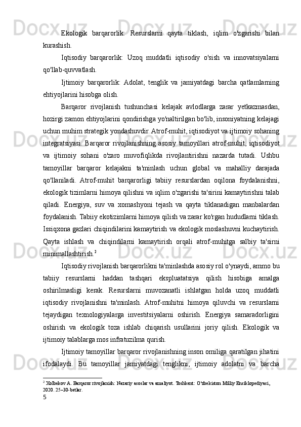 Ekologik   barqarorlik:   Resurslarni   qayta   tiklash,   iqlim   o'zgarishi   bilan
kurashish.
Iqtisodiy   barqarorlik:   Uzoq   muddatli   iqtisodiy   o'sish   va   innovatsiyalarni
qo'llab-quvvatlash.
Ijtimoiy   barqarorlik:   Adolat,   tenglik   va   jamiyatdagi   barcha   qatlamlarning
ehtiyojlarini hisobga olish.
Barqaror   rivojlanish   tushunchasi   kelajak   avlodlarga   zarar   yetkazmasdan,
hozirgi zamon ehtiyojlarini qondirishga yo'naltirilgan bo'lib, insoniyatning kelajagi
uchun muhim strategik yondashuvdir. Atrof-muhit, iqtisodiyot va ijtimoiy sohaning
integratsiyasi.   Barqaror   rivojlanishning   asosiy   tamoyillari   atrof-muhit,   iqtisodiyot
va   ijtimoiy   sohani   o'zaro   muvofiqlikda   rivojlantirishni   nazarda   tutadi.   Ushbu
tamoyillar   barqaror   kelajakni   ta'minlash   uchun   global   va   mahalliy   darajada
qo'llaniladi.   Atrof-muhit   barqarorligi   tabiiy   resurslardan   oqilona   foydalanishni,
ekologik tizimlarni himoya qilishni va iqlim o'zgarishi ta'sirini kamaytirishni talab
qiladi.   Energiya,   suv   va   xomashyoni   tejash   va   qayta   tiklanadigan   manbalardan
foydalanish. Tabiiy ekotizimlarni himoya qilish va zarar ko'rgan hududlarni tiklash.
Issiqxona gazlari chiqindilarini kamaytirish va ekologik moslashuvni kuchaytirish.
Qayta   ishlash   va   chiqindilarni   kamaytirish   orqali   atrof-muhitga   salbiy   ta'sirni
minimallashtirish. 2
Iqtisodiy rivojlanish barqarorlikni ta'minlashda asosiy rol o'ynaydi, ammo bu
tabiiy   resurslarni   haddan   tashqari   ekspluatatsiya   qilish   hisobiga   amalga
oshirilmasligi   kerak.   Resurslarni   muvozanatli   ishlatgan   holda   uzoq   muddatli
iqtisodiy   rivojlanishni   ta'minlash.   Atrof-muhitni   himoya   qiluvchi   va   resurslarni
tejaydigan   texnologiyalarga   investitsiyalarni   oshirish.   Energiya   samaradorligini
oshirish   va   ekologik   toza   ishlab   chiqarish   usullarini   joriy   qilish.   Ekologik   va
ijtimoiy talablarga mos infratuzilma qurish.
Ijtimoiy tamoyillar barqaror rivojlanishning inson omiliga qaratilgan jihatini
ifodalaydi.   Bu   tamoyillar   jamiyatdagi   tenglikni,   ijtimoiy   adolatni   va   barcha
2
  Xolbekov A. Barqaror rivojlanish: Nazariy asoslar va amaliyot. Toshkent: O‘zbekiston Milliy Ensiklopediyasi, 
2020. 25–30-betlar.
5