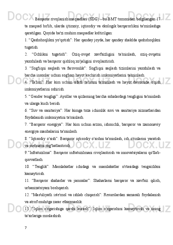 Barqaror rivojlanish maqsadlari (SDG) - bu BMT tomonidan belgilangan 17
ta maqsad bo'lib, ularda ijtimoiy, iqtisodiy va ekologik barqarorlikni  ta'minlashga
qaratilgan. Quyida ba'zi muhim maqsadlar keltirilgan:
1. “Qashshoqlikni yo'qotish”: Har qanday joyda, har qanday shaklda qashshoqlikni
tugatish.
2.   “Ochlikni   tugatish”:   Oziq-ovqat   xavfsizligini   ta'minlash,   oziq-ovqatni
yaxshilash va barqaror qishloq xo'jaligini rivojlantirish.
3.   “Sog'liqni   saqlash   va   farovonlik”:   Sog'liqni   saqlash   tizimlarini   yaxshilash   va
barcha insonlar uchun sog'lom hayot kechirish imkoniyatlarini ta'minlash.
4.   “Ta'lim”:   Har   kim   uchun   sifatli   ta'limni   ta'minlash   va   hayot   davomida   o'qish
imkoniyatlarini oshirish.
5. “Gender tengligi”: Ayollar va qizlarning barcha sohalardagi tengligini ta'minlash
va ularga kuch berish.
6.   “Suv   va   sanitariya”:   Har   kimga   toza   ichimlik   suvi   va   sanitariya   xizmatlaridan
foydalanish imkoniyatini ta'minlash.
7.   “Barqaror   energiya”:   Har   kim   uchun   arzon,   ishonchli,   barqaror   va   zamonaviy
energiya manbalarini ta'minlash.
8. “Iqtisodiy o'sish”: Barqaror iqtisodiy o'sishni ta'minlash, ish o'rinlarini yaratish
va mehnatni rag'batlantirish.
9.”Infratuzilma”: Barqaror infratuzilmani rivojlantirish va innovatsiyalarni qo'llab-
quvvatlash.
10.   “Tenglik”:   Mamlakatlar   ichidagi   va   mamlakatlar   o'rtasidagi   tengsizlikni
kamaytirish.
11.   “Barqaror   shaharlar   va   jamoalar”:   Shaharlarni   barqaror   va   xavfsiz   qilish,
urbanizatsiyani boshqarish.
12.  “Mas'uliyatli  iste'mol   va  ishlab  chiqarish”:   Resurslardan   samarali  foydalanish
va atrof-muhitga zarar etkazmaslik.
13.   “Iqlim   o'zgarishiga   qarshi   kurash”:   Iqlim   o'zgarishini   kamaytirish   va   uning
ta'sirlariga moslashish.
7 