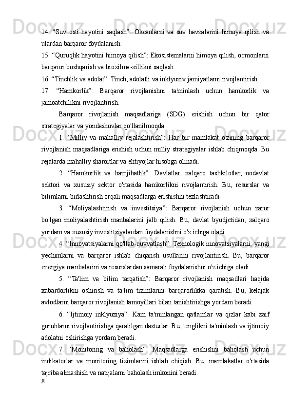 14.   “Suv   osti   hayotini   saqlash”:   Okeanlarni   va   suv   havzalarini   himoya   qilish   va
ulardan barqaror foydalanish.
15. “Quruqlik hayotini himoya qilish”: Ekosistemalarni himoya qilish, o'rmonlarni
barqaror boshqarish va bioxilma-xillikni saqlash.
16. “Tinchlik va adolat”: Tinch, adolatli va inklyuziv jamiyatlarni rivojlantirish.
17.   “Hamkorlik”:   Barqaror   rivojlanishni   ta'minlash   uchun   hamkorlik   va
jamoatchilikni rivojlantirish.
Barqaror   rivojlanish   maqsadlariga   (SDG)   erishish   uchun   bir   qator
strategiyalar va yondashuvlar qo'llanilmoqda. 
1.   “Milliy   va   mahalliy   rejalashtirish”:   Har   bir   mamlakat   o'zining   barqaror
rivojlanish maqsadlariga erishish uchun milliy strategiyalar ishlab chiqmoqda. Bu
rejalarda mahalliy sharoitlar va ehtiyojlar hisobga olinadi.
2.   “Hamkorlik   va   hamjihatlik”:   Davlatlar,   xalqaro   tashkilotlar,   nodavlat
sektori   va   xususiy   sektor   o'rtasida   hamkorlikni   rivojlantirish.   Bu,   resurslar   va
bilimlarni birlashtirish orqali maqsadlarga erishishni tezlashtiradi.
3.   “Moliyalashtirish   va   investitsiya”:   Barqaror   rivojlanish   uchun   zarur
bo'lgan   moliyalashtirish   manbalarini   jalb   qilish.   Bu,   davlat   byudjetidan,   xalqaro
yordam va xususiy investitsiyalardan foydalanishni o'z ichiga oladi.
4. “Innovatsiyalarni qo'llab-quvvatlash”: Texnologik innovatsiyalarni, yangi
yechimlarni   va   barqaror   ishlab   chiqarish   usullarini   rivojlantirish.   Bu,   barqaror
energiya manbalarini va resurslardan samarali foydalanishni o'z ichiga oladi.
5.   “Ta'lim   va   bilim   tarqatish”:   Barqaror   rivojlanish   maqsadlari   haqida
xabardorlikni   oshirish   va   ta'lim   tizimlarini   barqarorlikka   qaratish.   Bu,   kelajak
avlodlarni barqaror rivojlanish tamoyillari bilan tanishtirishga yordam beradi.
6.   “Ijtimoiy   inklyuziya”:   Kam   ta'minlangan   qatlamlar   va   qizlar   kabi   zaif
guruhlarni rivojlantirishga qaratilgan dasturlar. Bu, tenglikni ta'minlash va ijtimoiy
adolatni oshirishga yordam beradi.
7.   “Monitoring   va   baholash”:   Maqsadlarga   erishishni   baholash   uchun
indikatorlar   va   monitoring   tizimlarini   ishlab   chiqish.   Bu,   mamlakatlar   o'rtasida
tajriba almashish va natijalarni baholash imkonini beradi.
8 