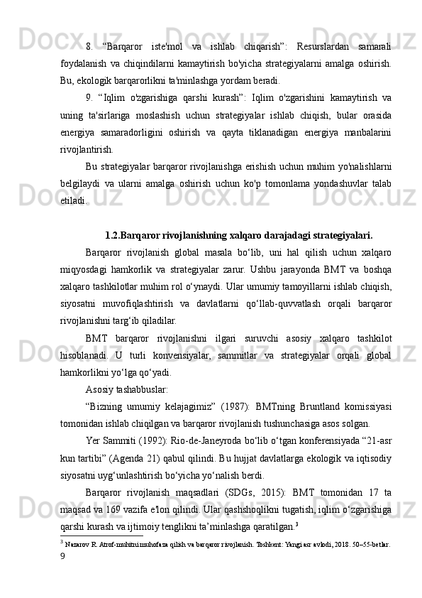 8.   “Barqaror   iste'mol   va   ishlab   chiqarish”:   Resurslardan   samarali
foydalanish   va   chiqindilarni   kamaytirish   bo'yicha   strategiyalarni   amalga   oshirish.
Bu, ekologik barqarorlikni ta'minlashga yordam beradi.
9.   “Iqlim   o'zgarishiga   qarshi   kurash”:   Iqlim   o'zgarishini   kamaytirish   va
uning   ta'sirlariga   moslashish   uchun   strategiyalar   ishlab   chiqish,   bular   orasida
energiya   samaradorligini   oshirish   va   qayta   tiklanadigan   energiya   manbalarini
rivojlantirish.
Bu strategiyalar barqaror rivojlanishga erishish uchun muhim yo'nalishlarni
belgilaydi   va   ularni   amalga   oshirish   uchun   ko'p   tomonlama   yondashuvlar   talab
etiladi.
1.2.Barqaror rivojlanishning xalqaro darajadagi strategiyalari.
Barqaror   rivojlanish   global   masala   bo‘lib,   uni   hal   qilish   uchun   xalqaro
miqyosdagi   hamkorlik   va   strategiyalar   zarur.   Ushbu   jarayonda   BMT   va   boshqa
xalqaro tashkilotlar muhim rol o‘ynaydi. Ular umumiy tamoyillarni ishlab chiqish,
siyosatni   muvofiqlashtirish   va   davlatlarni   qo‘llab-quvvatlash   orqali   barqaror
rivojlanishni targ‘ib qiladilar.
BMT   barqaror   rivojlanishni   ilgari   suruvchi   asosiy   xalqaro   tashkilot
hisoblanadi.   U   turli   konvensiyalar,   sammitlar   va   strategiyalar   orqali   global
hamkorlikni yo‘lga qo‘yadi.
Asosiy tashabbuslar:
“Bizning   umumiy   kelajagimiz”   (1987):   BMTning   Bruntland   komissiyasi
tomonidan ishlab chiqilgan va barqaror rivojlanish tushunchasiga asos solgan.
Yer Sammiti (1992): Rio-de-Janeyroda bo‘lib o‘tgan konferensiyada “21-asr
kun tartibi” (Agenda 21) qabul qilindi. Bu hujjat davlatlarga ekologik va iqtisodiy
siyosatni uyg‘unlashtirish bo‘yicha yo‘nalish berdi.
Barqaror   rivojlanish   maqsadlari   (SDGs,   2015):   BMT   tomonidan   17   ta
maqsad va 169 vazifa e'lon qilindi. Ular qashshoqlikni tugatish, iqlim o‘zgarishiga
qarshi kurash va ijtimoiy tenglikni ta’minlashga qaratilgan. 3
3
  Nazarov R. Atrof-muhitni muhofaza qilish va barqaror rivojlanish. Toshkent: Yangi asr avlodi, 2018. 50–55-betlar.
9 