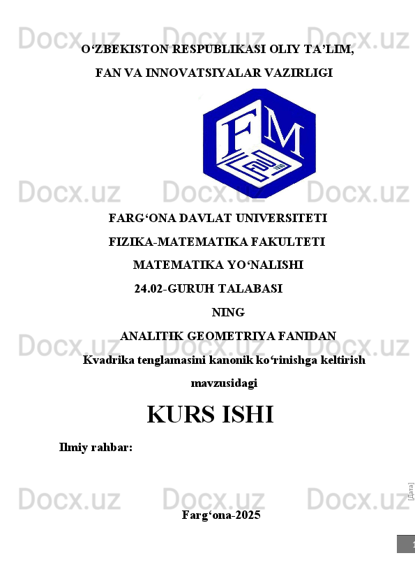 [Дата]1O‘ZBEKISTON   RESPUBLIKASI   OLIY   TA’LIM,
FAN VA INNOVATSIYALAR VAZIRLIGI
FARG‘ONA DAVLAT UNIVERSITETI
FIZIKA-MATEMATIKA FAKULTETI
MATEMATIKA   YO‘NALISHI
24.02-GURUH   TALABASI
NING
ANALITIK GEOMETRIYA FANIDAN
Kvadrika tenglamasini kanonik ko rinishga keltirish	
ʻ
mavzusidagi
  KURS   ISHI
Ilmiy rahbar:
Farg‘ona-2025 