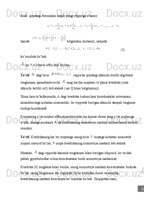 [Дата]12Endi  quyidagi formulalar orqali yangi repperga o‘tamiz:
hamda     belgilashni kiritamiz, natijada: 
                   (5)
ko‘rinishda bo‘ladi.
 bu    o‘lchovli affin fazo bo‘lsin.
Ta’rif.   dagi biror       repperda quyidagi ikkinchi tartibli algebraik 
tenglamani qanoatlantiruvchi     ning barcha nuqtalari to‘plami kvadrika (yoki 
ikkinchi tartibli sirt) deb ataladi (uni Q bilan belgilaymiz).
Shuni ham ta’kidlaymizki, A dagi kvadrika tushunchasi koordinatalar sistemasini 
almashtirishga nisbatan invariantdir, bir repperda berilgan ikkinchi darajali tenglama 
boshqa hisoblanadi. 
Kesmaning o‘rta nuqtasi affin almashtirishda shu kesma obrazi ning o‘rta nuqtasiga 
o‘tadi, shunga asoslanib 	
An  da kvadrikaning simmetriya markazi tushunchasini kiritish
mumkin.
Ta‘rif.  Kvadrikaning har bir nuqtasiga uning biror   nuqtaga nisbatan simmetrik 
nuqtasi mavjud bo‘lsa,   nuqta kvadrikaning simmetriya markazi deb ataladi.
Masalan,    dagi re pp erda kanonik tenglamasi bilan berilgan ellipsoid, bir va ikki 
palla li  gip e rboloidlar uchun koordinatalar boshi simmetriya markazidir.
Kvadrika (6) tenglama bilan berilsa, uning simmetriya markazi koordinatalar boshida 
bo‘lsa, uning tenglamasi shu repperda (6) lar boshidan iborat va aksinha, 
kvadrikaning markazi koordinata ko‘rinishda bo‘ladi. Xaqiqatdan ham,  
