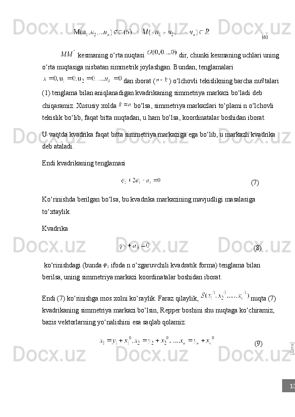 [Дата]13                                                      (6)
   kesmaning o‘rta nuqtasi    dir, chunki kesmaning uchlari uning 
o‘rta nuqtasiga nisbatan simmetrik joylashgan. Bundan, tenglamalari
  dan iborat ( ) o‘lchovli tekislikning barcha nu	
q talari 
(1) tenglama bilan aniqlanadigan kvadrikaning simmetriya markazi bo‘ladi deb 
chiq aramiz . Xususiy xolda   bo‘lsa, simmetriya markazlari to‘plami n o‘lchovli 
tekislik bo‘lib, faqat bitta nuqtadan, u ham bo‘lsa, koordinatalar boshidan iborat.
U vaqtda kvadrika faqat bitta simmetriya markaziga ega bo‘lib, u markazli kvadrika 
deb ataladi.
Endi kvadrikaning tenglamasi       
                                                                                          (7)
Ko‘rinishda berilgan bo‘lsa, bu kvadrika markazining mavjudligi masalasiga 
to‘xtaylik. 
Kvadrika
                                                                                       (8)
 ko‘rinishdagi (bunda  φ
2  ifoda n o‘zgaruvchili kvadratik forma) tenglama bilan 
berilsa, uning simmetriya markazi koordinatalar boshidan iborat.
Endi (7) ko‘rinishga mos xolni ko‘raylik. Faraz qilaylik,    nuqta (7) 
kvadrikaning simmetriya markazi bo‘lsin, Repper boshini shu nuqtaga ko‘chiramiz, 
bazis vektorlarning yo‘nalishini esa saqlab qolamiz: 
                            (9) 